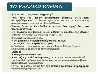 • ήταν αντίθετο προς τον εκσυγχρονισμό.
• Ήταν κατά της ισχυρής εκτελεστικής εξουσίας, όπως αυτή
διαμορφώθηκε κατά τα τέλη του 19ου αιώνα και όπως το απαιτούσε η
μεταρρυθμιστική πολιτική των Φιλελευθέρων.
• Υποστήριζε ότι το Κοινοβούλιο έπρεπε να έχει ισχυρή θέση στο
πολιτικό σύστημα.
• Στο πρόσωπο του βασιλιά, όμως, έβλεπε το σύμβολο της εθνικής
ενότητας που ξεπερνούσε τα σύνορα της χώρας.
• Απευθυνόταν κατά κύριο λόγο:
 στα μεσαία και κατώτερα στρώματα των πόλεων
 καθώς και στους μικροκαλλιεργητές,
δεδομένου ότι η οικονομική πολιτική των Φιλελευθέρων έδειχνε να
ευνοεί, κυρίως, τα ανώτερα αστικά στρώματα.
• Ζητούσε
 ενίσχυση της παραγωγής
 και αύξηση των θέσεων εργασίας, ώστε με την οικονομική ανάπτυξη
να εξευρεθούν χρήματα για εξοπλισμούς, να καταπολεμηθεί η διαφθορά
και η πατρωνία των κομμάτων
• Πάντως, το ραλλικό κόμμα δεν είχε κάποιο συγκροτημένο πρόγραμμα
για την οικονομική ανάπτυξη.
ΤΟ ΡΑΛΛΙΚΟ ΚΟΜΜΑ
 