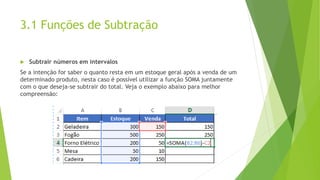 3.1 Funções de Subtração
 Subtrair números em intervalos
Se a intenção for saber o quanto resta em um estoque geral após a venda de um
determinado produto, nesta caso é possível utilizar a função SOMA juntamente
com o que deseja-se subtrair do total. Veja o exemplo abaixo para melhor
compreensão:
 
