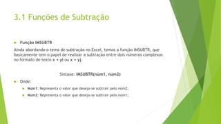 3.1 Funções de Subtração
 Função IMSUBTR
Ainda abordando o tema de subtração no Excel, temos a função IMSUBTR, que
basicamente tem o papel de realizar a subtração entre dois números complexos
no formato de texto x + yi ou x + yj.
Sintaxe: IMSUBTR(núm1, núm2)
 Onde:
 Núm1: Representa o valor que deseja-se subtrair pelo núm2;
 Núm2: Representa o valor que deseja-se subtrair pelo núm1;
 