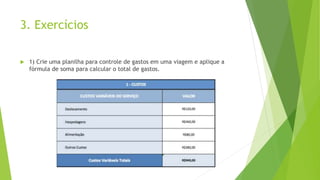 3. Exercícios
 1) Crie uma planilha para controle de gastos em uma viagem e aplique a
fórmula de soma para calcular o total de gastos.
 