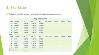3. Exercícios
 5) Crie a planilha abaixo, utilizando fórmulas para completa-la:
Mega Empresa Ltda
Código Produto Jan Fev Mar Total 1º Trim. Máximo Mínimo Média
1 Porca 4.500,00 5.040,00 5.696,00
2 Parafuso 6.250,00 7.000,00 7.910,00
3 Arruela 3.300,00 3.696,00 4.176,00
4 Prego 8.000,00 8.690,00 10.125,00
5 Alicate 4.557,00 5.104,00 5.676,00
6 Martelo 3.260,00 3.640,00 4.113,00
Totais
Código Produto Abr Mai Jun Total 2º Trim. Máximo Mínimo Média
1 Porca 6.265,00 6.954,00 7.858,00
2 Parafuso 8.701,00 9.658,00 10.197,00
3 Arruela 4.569,00 5.099,00 5.769,00
4 Prego 12.341,00 12.365,00 13.969,00
5 Alicate 6.344,00 7.042,00 7.957,00
6 Martelo 4.525,00 5.022,00 5.671,00
Totais
Total do Semestre
 