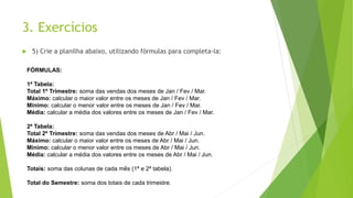3. Exercícios
 5) Crie a planilha abaixo, utilizando fórmulas para completa-la:
FÓRMULAS:
1ª Tabela:
Total 1º Trimestre: soma das vendas dos meses de Jan / Fev / Mar.
Máximo: calcular o maior valor entre os meses de Jan / Fev / Mar.
Mínimo: calcular o menor valor entre os meses de Jan / Fev / Mar.
Média: calcular a média dos valores entre os meses de Jan / Fev / Mar.
2ª Tabela:
Total 2º Trimestre: soma das vendas dos meses de Abr / Mai / Jun.
Máximo: calcular o maior valor entre os meses de Abr / Mai / Jun.
Mínimo: calcular o menor valor entre os meses de Abr / Mai / Jun.
Média: calcular a média dos valores entre os meses de Abr / Mai / Jun.
Totais: soma das colunas de cada mês (1ª e 2ª tabela).
Total do Semestre: soma dos totais de cada trimestre.
 