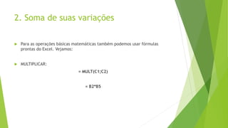 2. Soma de suas variações
 Para as operações básicas matemáticas também podemos usar fórmulas
prontas do Excel. Vejamos:
 MULTIPLICAR:
= MULT(C1;C2)
= B2*B5
 