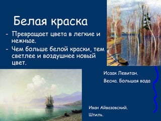 Белая краска
- Превращает цвета в легкие и
нежные.
- Чем больше белой краски, тем
светлее и воздушнее новый
цвет.
Иван Айвазовский.
Штиль.
Исаак Левитан.
Весна. Большая вода