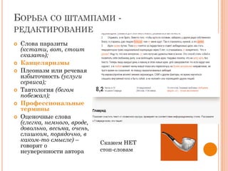 БОРЬБА СО ШТАМПАМИ -
РЕДАКТИРОВАНИЕ
 Слова паразиты
(кстати, вот, стоит
сказать);
 Канцеляризмы
 Плеоназм или речевая
избыточность (услуги
сервиса);
 Тавтология (бегом
побежал);
 Профессиональные
термины
 Оценочные слова
(слегка, немного, вроде,
довольно, весьма, очень,
слишком, порядочно, в
каком-то смысле) –
говорят о
неуверенности автора
Скажем НЕТ
стоп-словам
 