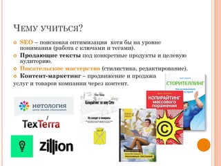ЧЕМУ УЧИТЬСЯ?
 SEO – поисковая оптимизация хотя бы на уровне
понимания (работа с ключами и тегами).
 Продающие тексты под конкретные продукты и целевую
аудиторию.
 Писательское мастерство (стилистика, редактирование).
 Контент-маркетинг – продвижение и продажа
услуг и товаров компании через контент.
 