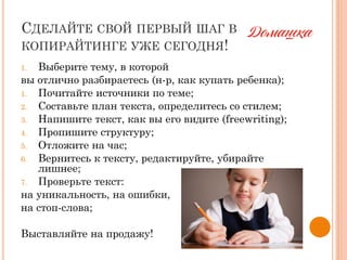 СДЕЛАЙТЕ СВОЙ ПЕРВЫЙ ШАГ В
КОПИРАЙТИНГЕ УЖЕ СЕГОДНЯ!
1. Выберите тему, в которой
вы отлично разбираетесь (н-р, как купать ребенка);
1. Почитайте источники по теме;
2. Составьте план текста, определитесь со стилем;
3. Напишите текст, как вы его видите (freewriting);
4. Пропишите структуру;
5. Отложите на час;
6. Вернитесь к тексту, редактируйте, убирайте
лишнее;
7. Проверьте текст:
на уникальность, на ошибки,
на стоп-слова;
Выставляйте на продажу!
 