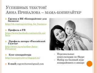 УСПЕШНЫХ ТЕКСТОВ!
АННА ПРИВАЛОВА – МАМА-КОПИРАЙТЕР
 Группа в ВК «Копирайтинг для
бизнеса»
http://vk.com/copywriting_for_business
 Профиль в FB
https://www.facebook.com/aniutik.esic
heva
 Профиль автора «Российской
Газеты»
http://www.rg.ru/author-Anna-
Privalova/
 Блог копирайтера
http://annaprivalova.blogspot.ru/
 E-mail: copywriternn@gmail.com
- Персональные
консультации по Skype
- Набор на базовый курс
копирайтинга в январе
 