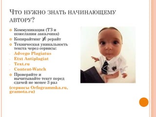 ЧТО НУЖНО ЗНАТЬ НАЧИНАЮЩЕМУ
АВТОРУ?
 Коммуникация (ТЗ и
пожелания заказчика)
 Копирайтинг рерайт
 Техническая уникальность
текста через сервисы:
- Advego Plagiatus
- Etxt Antiplagiat
- Text.ru
- Content-Watch
 Проверяйте и
вычитывайте текст перед
сдачей не менее 3 раз
(сервисы Orfogrammka.ru,
gramota.ru)
 