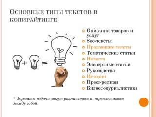 ОСНОВНЫЕ ТИПЫ ТЕКСТОВ В
КОПИРАЙТИНГЕ
 Описания товаров и
услуг
 Sео-тексты
 Продающие тексты
 Тематические статьи
 Новости
 Экспертные статьи
 Руководства
 Истории
 Пресс-релизы
 Бизнес-журналистика
* Форматы подачи могут различаться и переплетаться
между собой
 