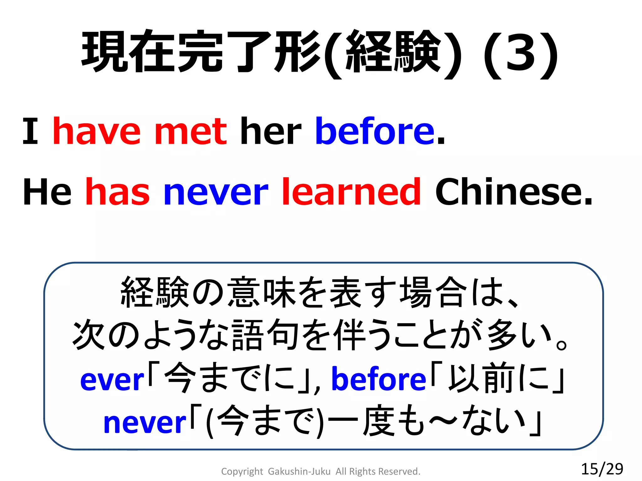 Copyright Gakushin-Juku All Rights Reserved.
現在完了形(経験) (3)
He has never learned Chinese.
I have met her before.
経験の意味を表す場合は、
次のような語句を伴うことが多い。
ever「今までに」, before「以前に」
never「(今まで)一度も～ない」
15/29
 