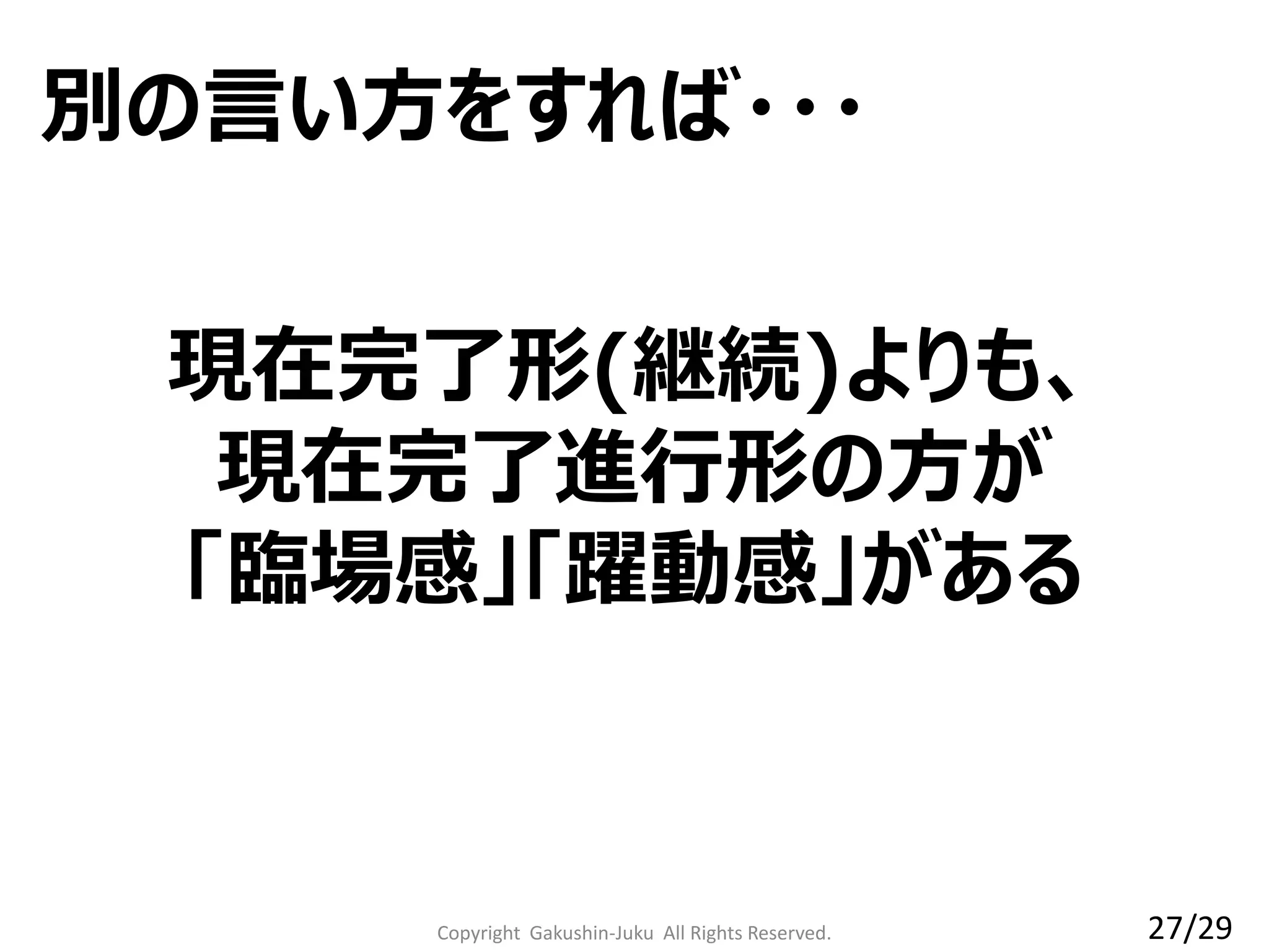 Copyright Gakushin-Juku All Rights Reserved.
現在完了形(継続)よりも、
現在完了進行形の方が
「臨場感」「躍動感」がある
別の言い方をすれば・・・
27/29
 