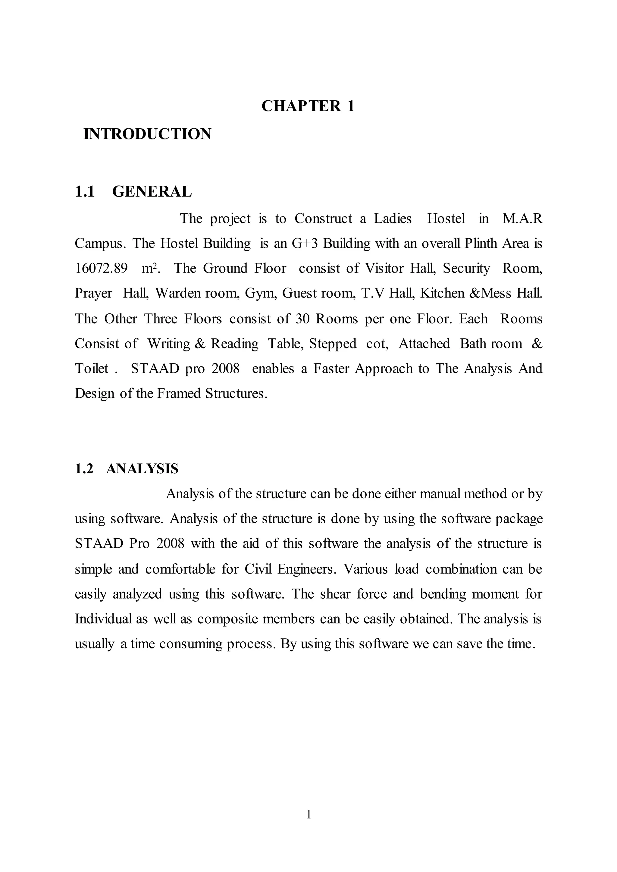 1
CHAPTER 1
INTRODUCTION
1.1 GENERAL
The project is to Construct a Ladies Hostel in M.A.R
Campus. The Hostel Building is an G+3 Building with an overall Plinth Area is
16072.89 m2. The Ground Floor consist of Visitor Hall, Security Room,
Prayer Hall, Warden room, Gym, Guest room, T.V Hall, Kitchen &Mess Hall.
The Other Three Floors consist of 30 Rooms per one Floor. Each Rooms
Consist of Writing & Reading Table, Stepped cot, Attached Bath room &
Toilet . STAAD pro 2008 enables a Faster Approach to The Analysis And
Design of the Framed Structures.
1.2 ANALYSIS
Analysis of the structure can be done either manual method or by
using software. Analysis of the structure is done by using the software package
STAAD Pro 2008 with the aid of this software the analysis of the structure is
simple and comfortable for Civil Engineers. Various load combination can be
easily analyzed using this software. The shear force and bending moment for
Individual as well as composite members can be easily obtained. The analysis is
usually a time consuming process. By using this software we can save the time.
 
