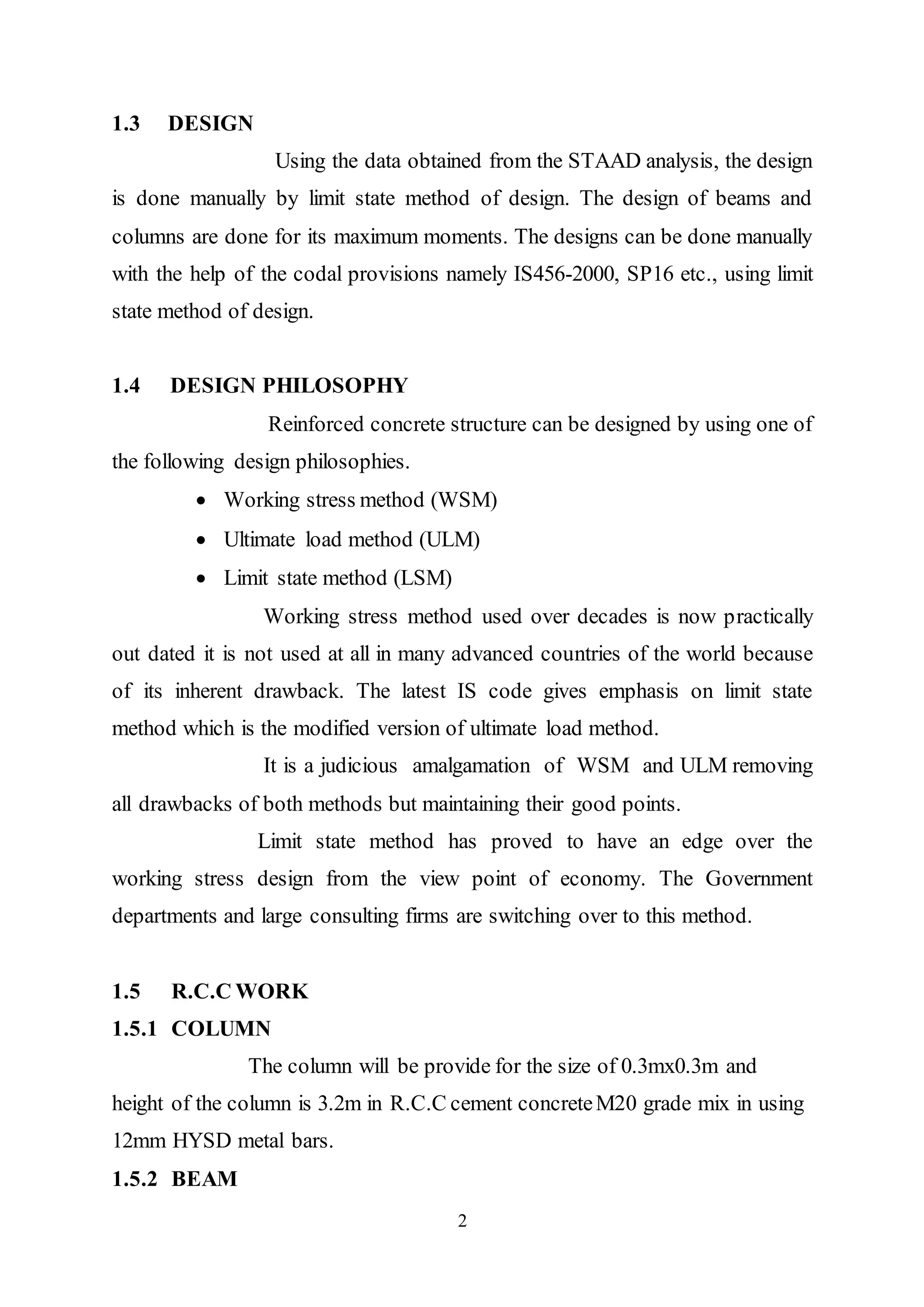 2
1.3 DESIGN
Using the data obtained from the STAAD analysis, the design
is done manually by limit state method of design. The design of beams and
columns are done for its maximum moments. The designs can be done manually
with the help of the codal provisions namely IS456-2000, SP16 etc., using limit
state method of design.
1.4 DESIGN PHILOSOPHY
Reinforced concrete structure can be designed by using one of
the following design philosophies.
 Working stress method (WSM)
 Ultimate load method (ULM)
 Limit state method (LSM)
Working stress method used over decades is now practically
out dated it is not used at all in many advanced countries of the world because
of its inherent drawback. The latest IS code gives emphasis on limit state
method which is the modified version of ultimate load method.
It is a judicious amalgamation of WSM and ULM removing
all drawbacks of both methods but maintaining their good points.
Limit state method has proved to have an edge over the
working stress design from the view point of economy. The Government
departments and large consulting firms are switching over to this method.
1.5 R.C.C WORK
1.5.1 COLUMN
The column will be provide for the size of 0.3mx0.3m and
height of the column is 3.2m in R.C.C cement concreteM20 grade mix in using
12mm HYSD metal bars.
1.5.2 BEAM
 