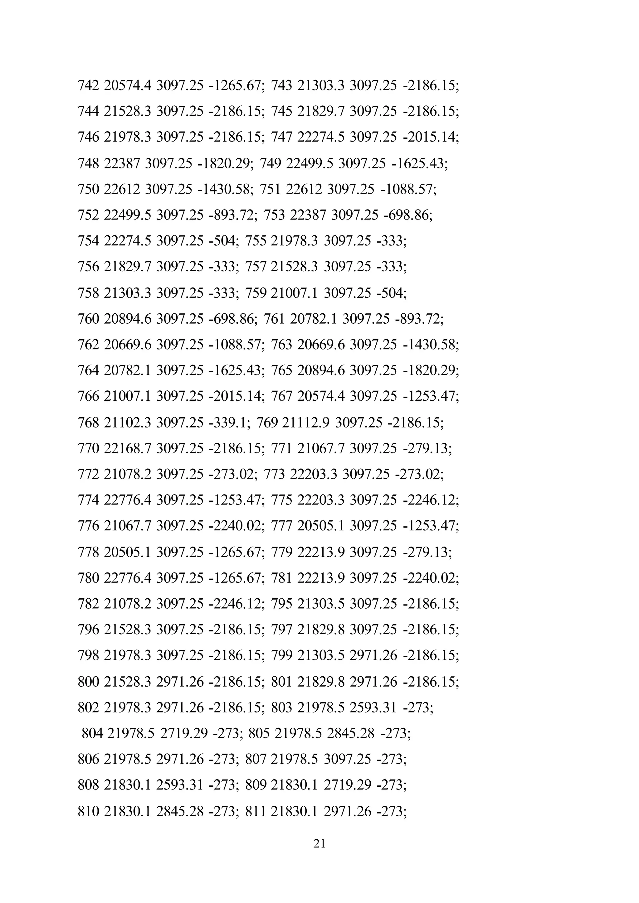 21
742 20574.4 3097.25 -1265.67; 743 21303.3 3097.25 -2186.15;
744 21528.3 3097.25 -2186.15; 745 21829.7 3097.25 -2186.15;
746 21978.3 3097.25 -2186.15; 747 22274.5 3097.25 -2015.14;
748 22387 3097.25 -1820.29; 749 22499.5 3097.25 -1625.43;
750 22612 3097.25 -1430.58; 751 22612 3097.25 -1088.57;
752 22499.5 3097.25 -893.72; 753 22387 3097.25 -698.86;
754 22274.5 3097.25 -504; 755 21978.3 3097.25 -333;
756 21829.7 3097.25 -333; 757 21528.3 3097.25 -333;
758 21303.3 3097.25 -333; 759 21007.1 3097.25 -504;
760 20894.6 3097.25 -698.86; 761 20782.1 3097.25 -893.72;
762 20669.6 3097.25 -1088.57; 763 20669.6 3097.25 -1430.58;
764 20782.1 3097.25 -1625.43; 765 20894.6 3097.25 -1820.29;
766 21007.1 3097.25 -2015.14; 767 20574.4 3097.25 -1253.47;
768 21102.3 3097.25 -339.1; 769 21112.9 3097.25 -2186.15;
770 22168.7 3097.25 -2186.15; 771 21067.7 3097.25 -279.13;
772 21078.2 3097.25 -273.02; 773 22203.3 3097.25 -273.02;
774 22776.4 3097.25 -1253.47; 775 22203.3 3097.25 -2246.12;
776 21067.7 3097.25 -2240.02; 777 20505.1 3097.25 -1253.47;
778 20505.1 3097.25 -1265.67; 779 22213.9 3097.25 -279.13;
780 22776.4 3097.25 -1265.67; 781 22213.9 3097.25 -2240.02;
782 21078.2 3097.25 -2246.12; 795 21303.5 3097.25 -2186.15;
796 21528.3 3097.25 -2186.15; 797 21829.8 3097.25 -2186.15;
798 21978.3 3097.25 -2186.15; 799 21303.5 2971.26 -2186.15;
800 21528.3 2971.26 -2186.15; 801 21829.8 2971.26 -2186.15;
802 21978.3 2971.26 -2186.15; 803 21978.5 2593.31 -273;
804 21978.5 2719.29 -273; 805 21978.5 2845.28 -273;
806 21978.5 2971.26 -273; 807 21978.5 3097.25 -273;
808 21830.1 2593.31 -273; 809 21830.1 2719.29 -273;
810 21830.1 2845.28 -273; 811 21830.1 2971.26 -273;
 