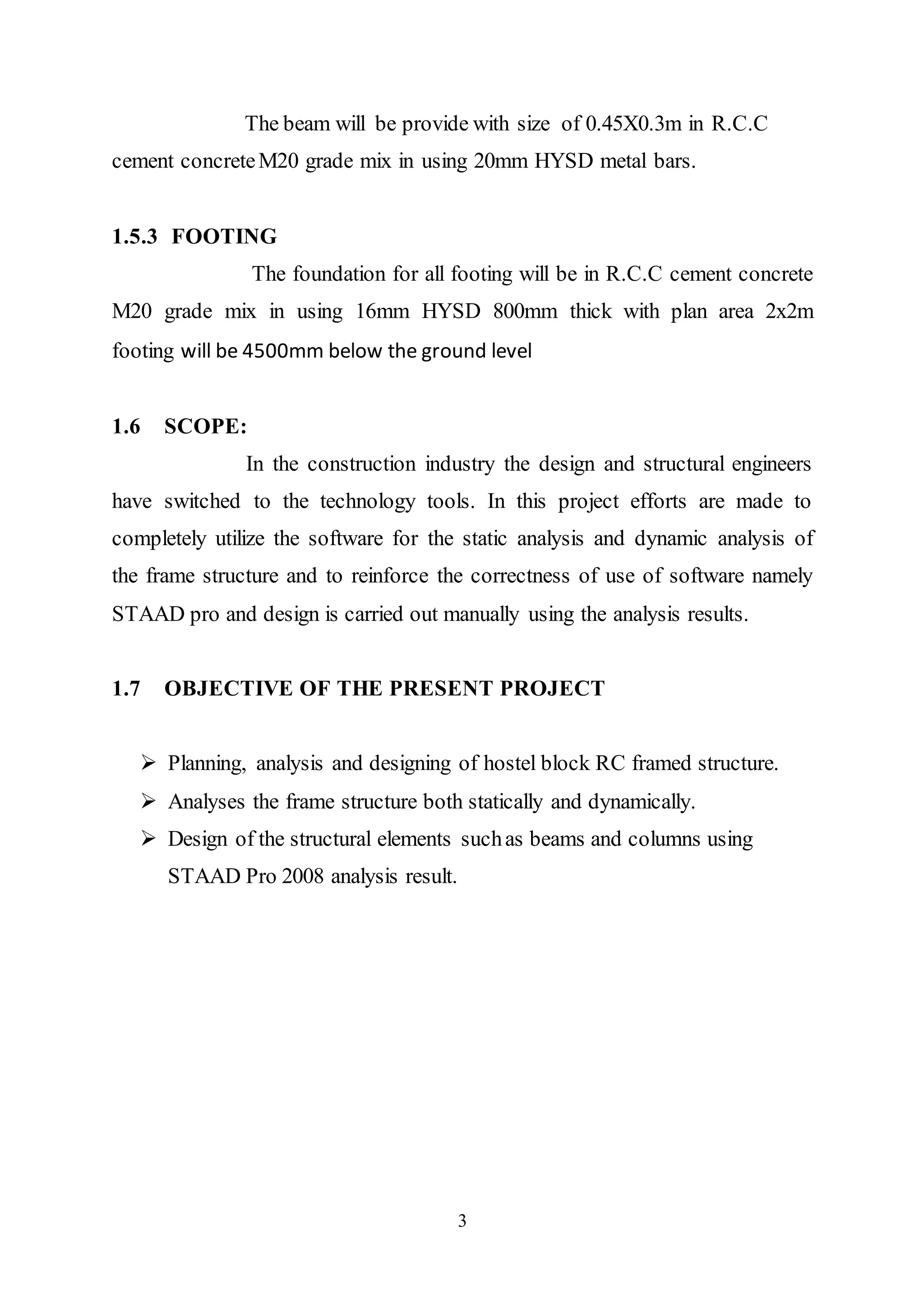 3
The beam will be provide with size of 0.45X0.3m in R.C.C
cement concreteM20 grade mix in using 20mm HYSD metal bars.
1.5.3 FOOTING
The foundation for all footing will be in R.C.C cement concrete
M20 grade mix in using 16mm HYSD 800mm thick with plan area 2x2m
footing will be 4500mm below the ground level
1.6 SCOPE:
In the construction industry the design and structural engineers
have switched to the technology tools. In this project efforts are made to
completely utilize the software for the static analysis and dynamic analysis of
the frame structure and to reinforce the correctness of use of software namely
STAAD pro and design is carried out manually using the analysis results.
1.7 OBJECTIVE OF THE PRESENT PROJECT
 Planning, analysis and designing of hostel block RC framed structure.
 Analyses the frame structure both statically and dynamically.
 Design of the structural elements suchas beams and columns using
STAAD Pro 2008 analysis result.
 