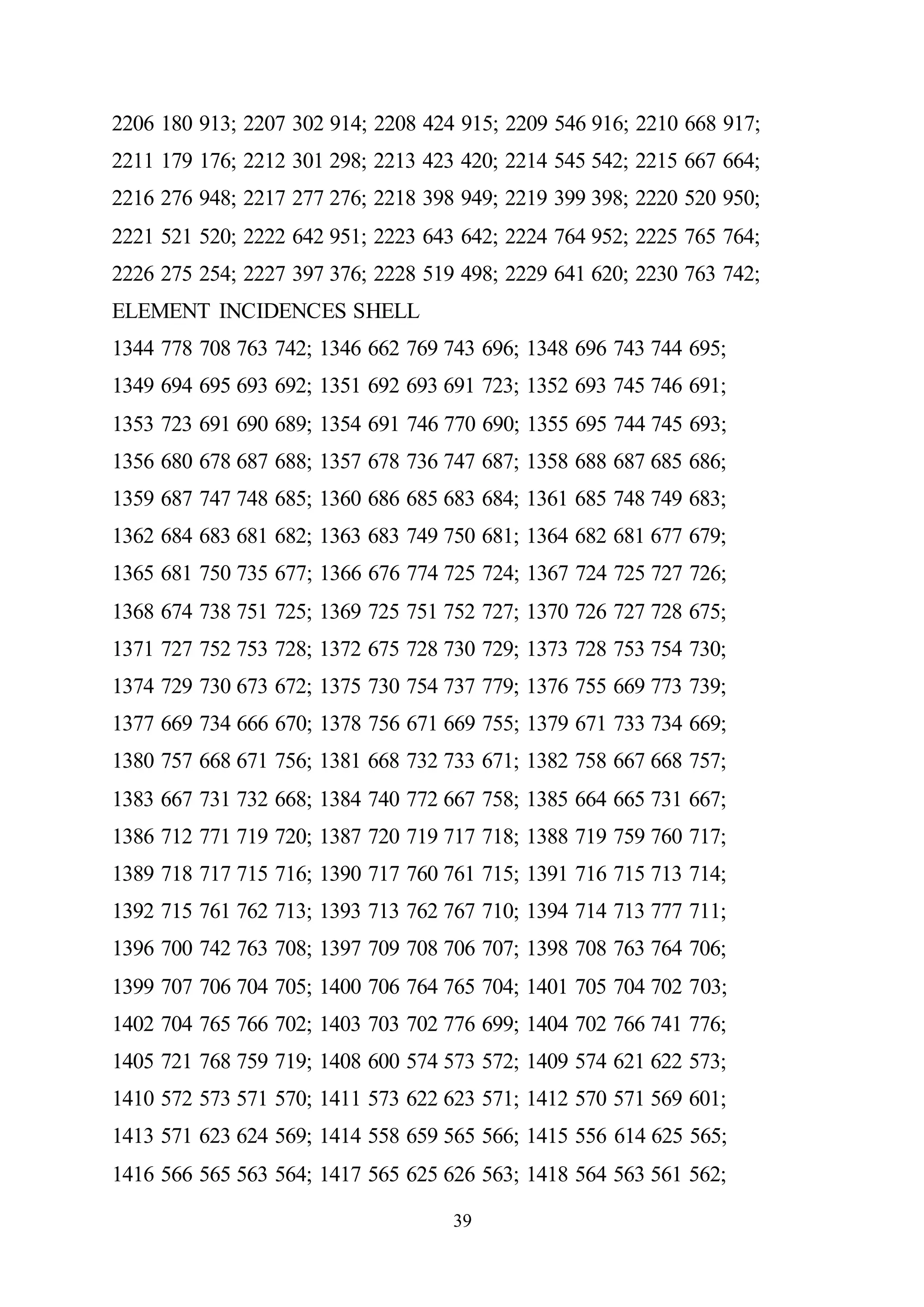 39
2206 180 913; 2207 302 914; 2208 424 915; 2209 546 916; 2210 668 917;
2211 179 176; 2212 301 298; 2213 423 420; 2214 545 542; 2215 667 664;
2216 276 948; 2217 277 276; 2218 398 949; 2219 399 398; 2220 520 950;
2221 521 520; 2222 642 951; 2223 643 642; 2224 764 952; 2225 765 764;
2226 275 254; 2227 397 376; 2228 519 498; 2229 641 620; 2230 763 742;
ELEMENT INCIDENCES SHELL
1344 778 708 763 742; 1346 662 769 743 696; 1348 696 743 744 695;
1349 694 695 693 692; 1351 692 693 691 723; 1352 693 745 746 691;
1353 723 691 690 689; 1354 691 746 770 690; 1355 695 744 745 693;
1356 680 678 687 688; 1357 678 736 747 687; 1358 688 687 685 686;
1359 687 747 748 685; 1360 686 685 683 684; 1361 685 748 749 683;
1362 684 683 681 682; 1363 683 749 750 681; 1364 682 681 677 679;
1365 681 750 735 677; 1366 676 774 725 724; 1367 724 725 727 726;
1368 674 738 751 725; 1369 725 751 752 727; 1370 726 727 728 675;
1371 727 752 753 728; 1372 675 728 730 729; 1373 728 753 754 730;
1374 729 730 673 672; 1375 730 754 737 779; 1376 755 669 773 739;
1377 669 734 666 670; 1378 756 671 669 755; 1379 671 733 734 669;
1380 757 668 671 756; 1381 668 732 733 671; 1382 758 667 668 757;
1383 667 731 732 668; 1384 740 772 667 758; 1385 664 665 731 667;
1386 712 771 719 720; 1387 720 719 717 718; 1388 719 759 760 717;
1389 718 717 715 716; 1390 717 760 761 715; 1391 716 715 713 714;
1392 715 761 762 713; 1393 713 762 767 710; 1394 714 713 777 711;
1396 700 742 763 708; 1397 709 708 706 707; 1398 708 763 764 706;
1399 707 706 704 705; 1400 706 764 765 704; 1401 705 704 702 703;
1402 704 765 766 702; 1403 703 702 776 699; 1404 702 766 741 776;
1405 721 768 759 719; 1408 600 574 573 572; 1409 574 621 622 573;
1410 572 573 571 570; 1411 573 622 623 571; 1412 570 571 569 601;
1413 571 623 624 569; 1414 558 659 565 566; 1415 556 614 625 565;
1416 566 565 563 564; 1417 565 625 626 563; 1418 564 563 561 562;
 