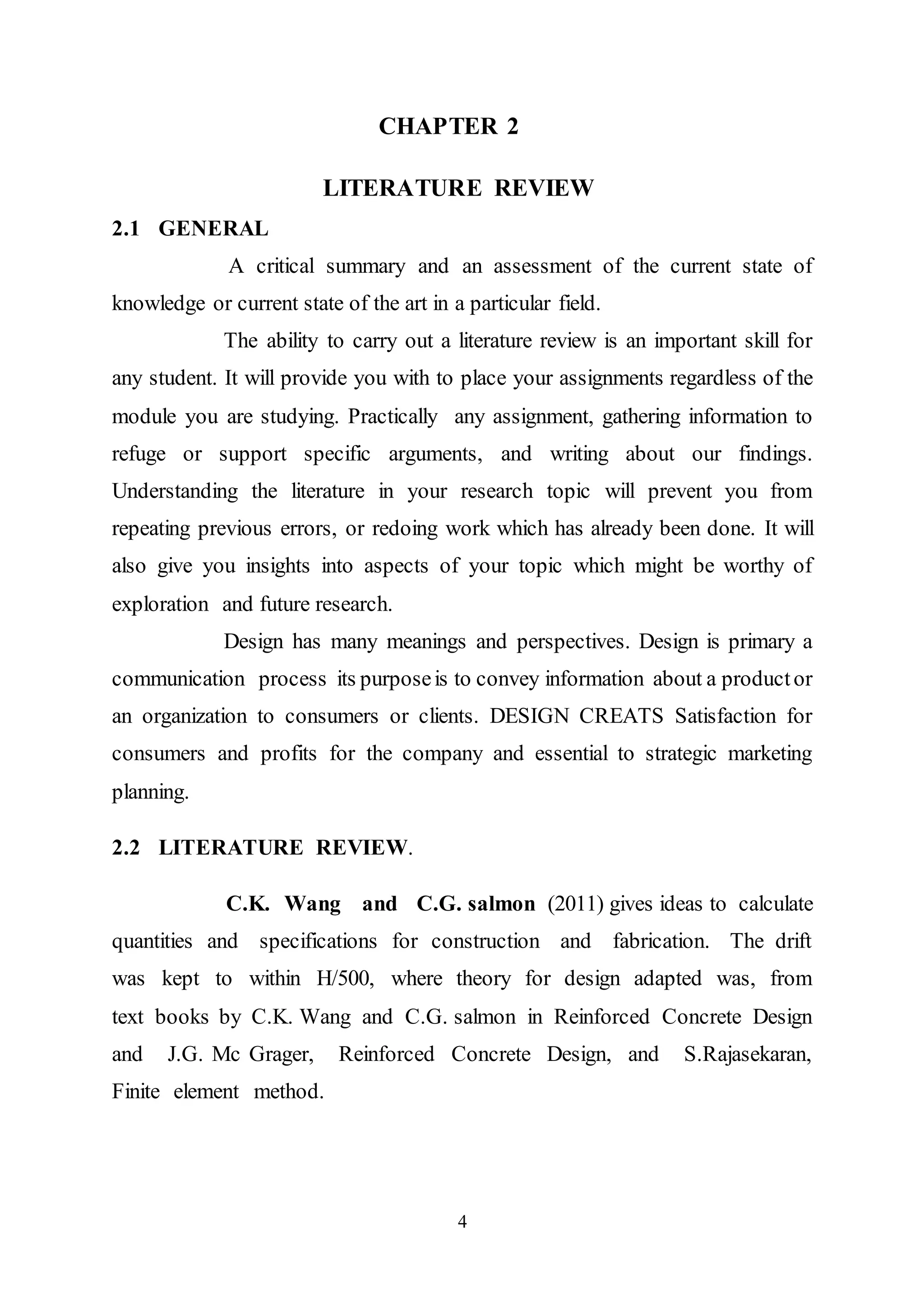 4
CHAPTER 2
LITERATURE REVIEW
2.1 GENERAL
A critical summary and an assessment of the current state of
knowledge or current state of the art in a particular field.
The ability to carry out a literature review is an important skill for
any student. It will provide you with to place your assignments regardless of the
module you are studying. Practically any assignment, gathering information to
refuge or support specific arguments, and writing about our findings.
Understanding the literature in your research topic will prevent you from
repeating previous errors, or redoing work which has already been done. It will
also give you insights into aspects of your topic which might be worthy of
exploration and future research.
Design has many meanings and perspectives. Design is primary a
communication process its purposeis to convey information about a productor
an organization to consumers or clients. DESIGN CREATS Satisfaction for
consumers and profits for the company and essential to strategic marketing
planning.
2.2 LITERATURE REVIEW.
C.K. Wang and C.G. salmon (2011) gives ideas to calculate
quantities and specifications for construction and fabrication. The drift
was kept to within H/500, where theory for design adapted was, from
text books by C.K. Wang and C.G. salmon in Reinforced Concrete Design
and J.G. Mc Grager, Reinforced Concrete Design, and S.Rajasekaran,
Finite element method.
 