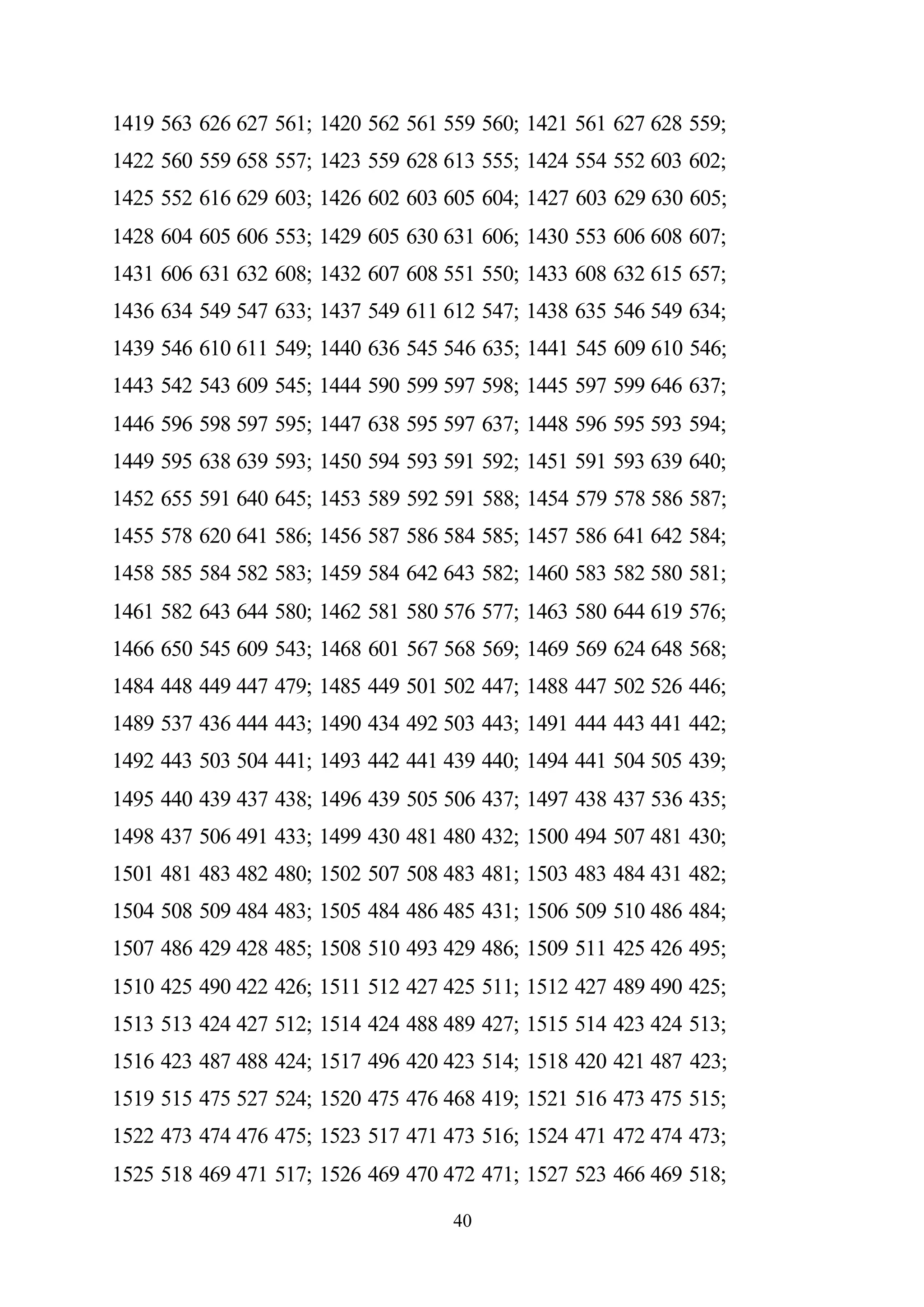 40
1419 563 626 627 561; 1420 562 561 559 560; 1421 561 627 628 559;
1422 560 559 658 557; 1423 559 628 613 555; 1424 554 552 603 602;
1425 552 616 629 603; 1426 602 603 605 604; 1427 603 629 630 605;
1428 604 605 606 553; 1429 605 630 631 606; 1430 553 606 608 607;
1431 606 631 632 608; 1432 607 608 551 550; 1433 608 632 615 657;
1436 634 549 547 633; 1437 549 611 612 547; 1438 635 546 549 634;
1439 546 610 611 549; 1440 636 545 546 635; 1441 545 609 610 546;
1443 542 543 609 545; 1444 590 599 597 598; 1445 597 599 646 637;
1446 596 598 597 595; 1447 638 595 597 637; 1448 596 595 593 594;
1449 595 638 639 593; 1450 594 593 591 592; 1451 591 593 639 640;
1452 655 591 640 645; 1453 589 592 591 588; 1454 579 578 586 587;
1455 578 620 641 586; 1456 587 586 584 585; 1457 586 641 642 584;
1458 585 584 582 583; 1459 584 642 643 582; 1460 583 582 580 581;
1461 582 643 644 580; 1462 581 580 576 577; 1463 580 644 619 576;
1466 650 545 609 543; 1468 601 567 568 569; 1469 569 624 648 568;
1484 448 449 447 479; 1485 449 501 502 447; 1488 447 502 526 446;
1489 537 436 444 443; 1490 434 492 503 443; 1491 444 443 441 442;
1492 443 503 504 441; 1493 442 441 439 440; 1494 441 504 505 439;
1495 440 439 437 438; 1496 439 505 506 437; 1497 438 437 536 435;
1498 437 506 491 433; 1499 430 481 480 432; 1500 494 507 481 430;
1501 481 483 482 480; 1502 507 508 483 481; 1503 483 484 431 482;
1504 508 509 484 483; 1505 484 486 485 431; 1506 509 510 486 484;
1507 486 429 428 485; 1508 510 493 429 486; 1509 511 425 426 495;
1510 425 490 422 426; 1511 512 427 425 511; 1512 427 489 490 425;
1513 513 424 427 512; 1514 424 488 489 427; 1515 514 423 424 513;
1516 423 487 488 424; 1517 496 420 423 514; 1518 420 421 487 423;
1519 515 475 527 524; 1520 475 476 468 419; 1521 516 473 475 515;
1522 473 474 476 475; 1523 517 471 473 516; 1524 471 472 474 473;
1525 518 469 471 517; 1526 469 470 472 471; 1527 523 466 469 518;
 