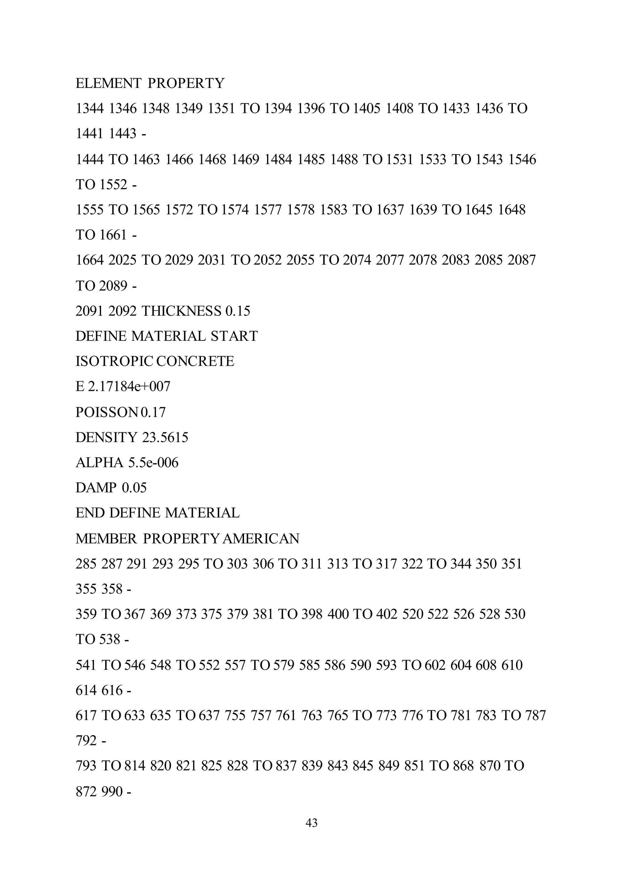 43
ELEMENT PROPERTY
1344 1346 1348 1349 1351 TO 1394 1396 TO 1405 1408 TO 1433 1436 TO
1441 1443 -
1444 TO 1463 1466 1468 1469 1484 1485 1488 TO 1531 1533 TO 1543 1546
TO 1552 -
1555 TO 1565 1572 TO 1574 1577 1578 1583 TO 1637 1639 TO 1645 1648
TO 1661 -
1664 2025 TO 2029 2031 TO 2052 2055 TO 2074 2077 2078 2083 2085 2087
TO 2089 -
2091 2092 THICKNESS 0.15
DEFINE MATERIAL START
ISOTROPIC CONCRETE
E 2.17184e+007
POISSON0.17
DENSITY 23.5615
ALPHA 5.5e-006
DAMP 0.05
END DEFINE MATERIAL
MEMBER PROPERTYAMERICAN
285 287 291 293 295 TO 303 306 TO 311 313 TO 317 322 TO 344 350 351
355 358 -
359 TO 367 369 373 375 379 381 TO 398 400 TO 402 520 522 526 528 530
TO 538 -
541 TO 546 548 TO 552 557 TO 579 585 586 590 593 TO 602 604 608 610
614 616 -
617 TO 633 635 TO 637 755 757 761 763 765 TO 773 776 TO 781 783 TO 787
792 -
793 TO 814 820 821 825 828 TO 837 839 843 845 849 851 TO 868 870 TO
872 990 -
 