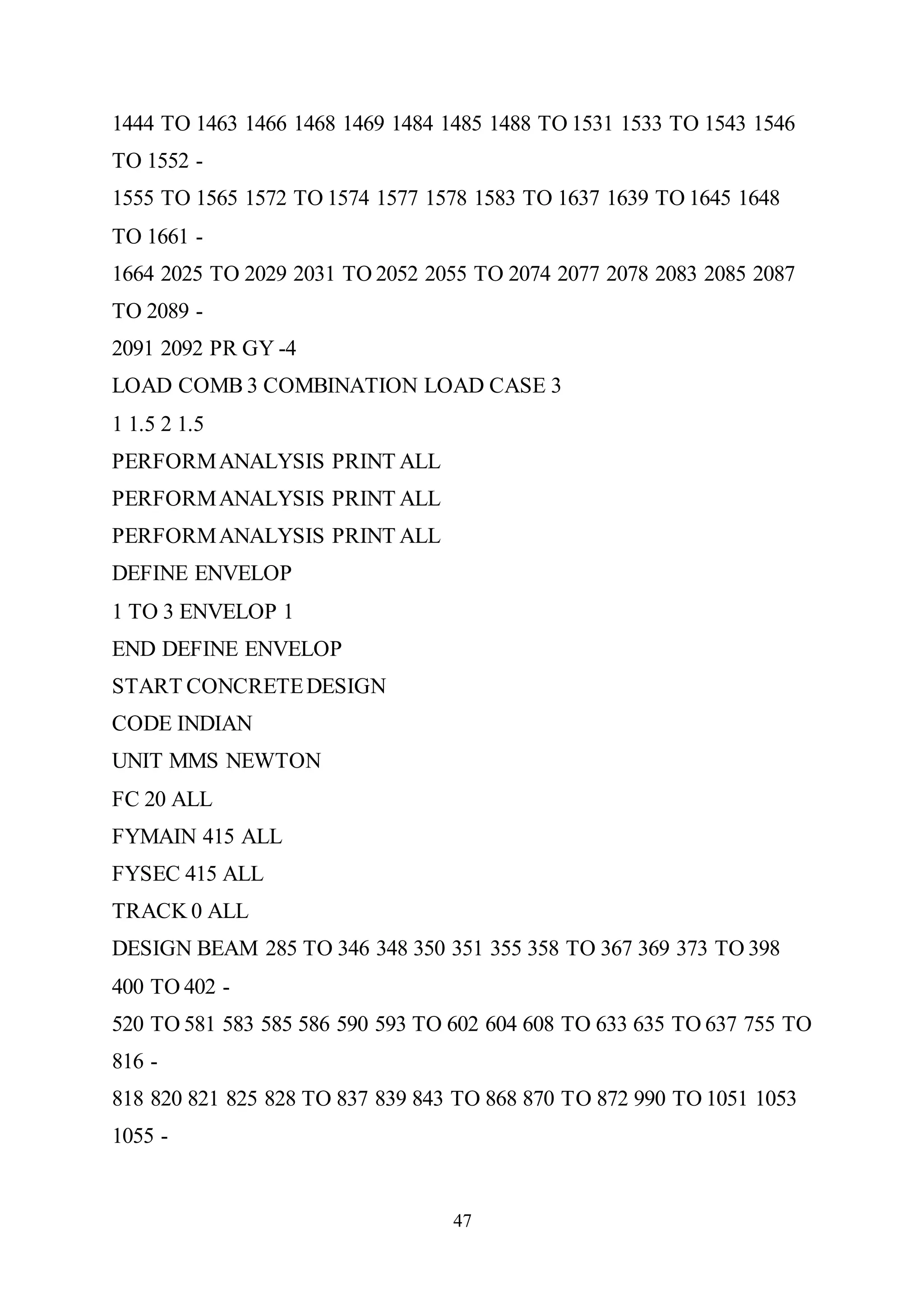 47
1444 TO 1463 1466 1468 1469 1484 1485 1488 TO 1531 1533 TO 1543 1546
TO 1552 -
1555 TO 1565 1572 TO 1574 1577 1578 1583 TO 1637 1639 TO 1645 1648
TO 1661 -
1664 2025 TO 2029 2031 TO 2052 2055 TO 2074 2077 2078 2083 2085 2087
TO 2089 -
2091 2092 PR GY -4
LOAD COMB 3 COMBINATION LOAD CASE 3
1 1.5 2 1.5
PERFORMANALYSIS PRINT ALL
PERFORMANALYSIS PRINT ALL
PERFORMANALYSIS PRINT ALL
DEFINE ENVELOP
1 TO 3 ENVELOP 1
END DEFINE ENVELOP
START CONCRETEDESIGN
CODE INDIAN
UNIT MMS NEWTON
FC 20 ALL
FYMAIN 415 ALL
FYSEC 415 ALL
TRACK 0 ALL
DESIGN BEAM 285 TO 346 348 350 351 355 358 TO 367 369 373 TO 398
400 TO 402 -
520 TO 581 583 585 586 590 593 TO 602 604 608 TO 633 635 TO 637 755 TO
816 -
818 820 821 825 828 TO 837 839 843 TO 868 870 TO 872 990 TO 1051 1053
1055 -
 