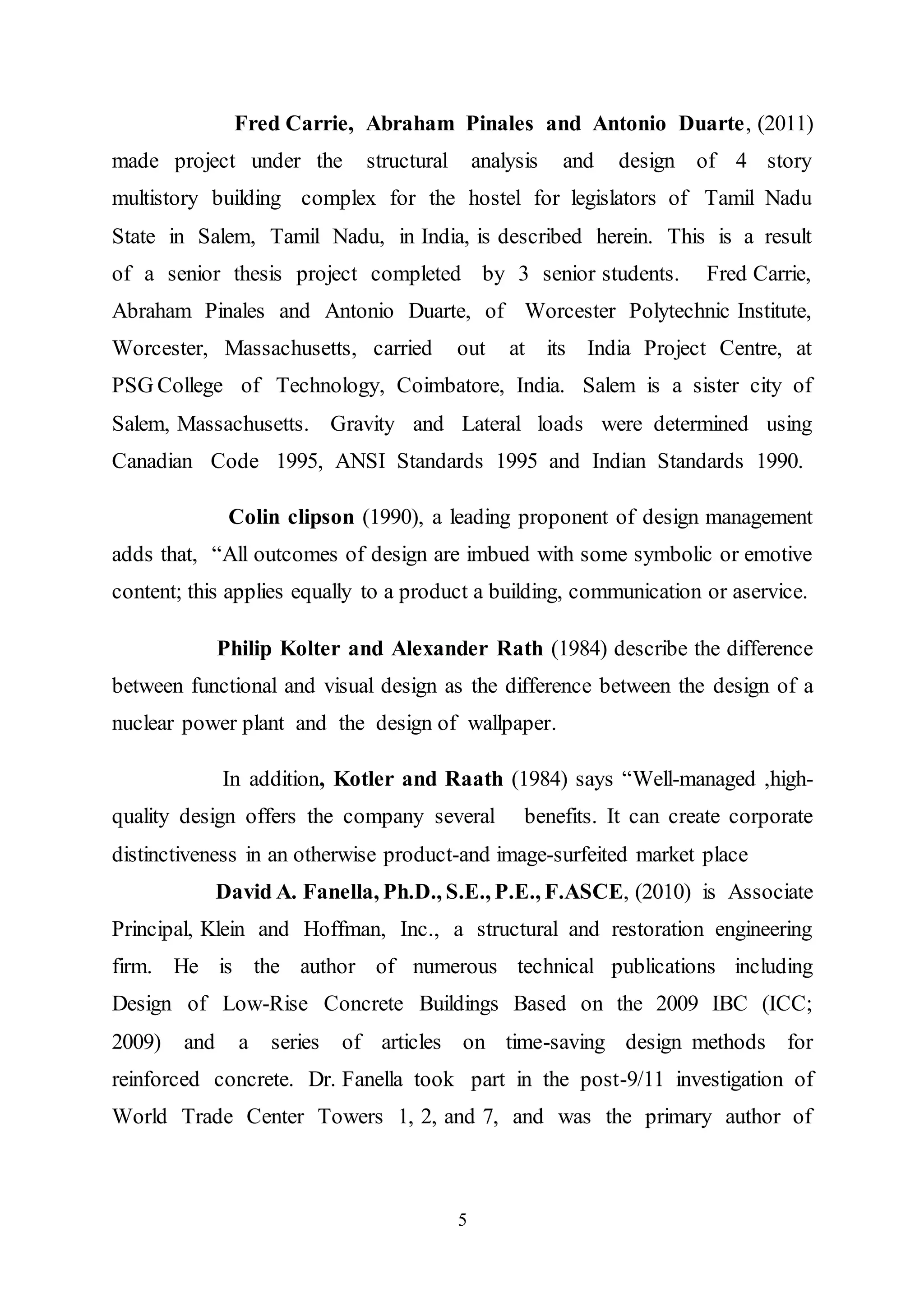 5
Fred Carrie, Abraham Pinales and Antonio Duarte, (2011)
made project under the structural analysis and design of 4 story
multistory building complex for the hostel for legislators of Tamil Nadu
State in Salem, Tamil Nadu, in India, is described herein. This is a result
of a senior thesis project completed by 3 senior students. Fred Carrie,
Abraham Pinales and Antonio Duarte, of Worcester Polytechnic Institute,
Worcester, Massachusetts, carried out at its India Project Centre, at
PSG College of Technology, Coimbatore, India. Salem is a sister city of
Salem, Massachusetts. Gravity and Lateral loads were determined using
Canadian Code 1995, ANSI Standards 1995 and Indian Standards 1990.
Colin clipson (1990), a leading proponent of design management
adds that, “All outcomes of design are imbued with some symbolic or emotive
content; this applies equally to a product a building, communication or aservice.
Philip Kolter and Alexander Rath (1984) describe the difference
between functional and visual design as the difference between the design of a
nuclear power plant and the design of wallpaper.
In addition, Kotler and Raath (1984) says “Well-managed ,high-
quality design offers the company several benefits. It can create corporate
distinctiveness in an otherwise product-and image-surfeited market place
David A. Fanella, Ph.D., S.E., P.E., F.ASCE, (2010) is Associate
Principal, Klein and Hoffman, Inc., a structural and restoration engineering
firm. He is the author of numerous technical publications including
Design of Low-Rise Concrete Buildings Based on the 2009 IBC (ICC;
2009) and a series of articles on time-saving design methods for
reinforced concrete. Dr. Fanella took part in the post-9/11 investigation of
World Trade Center Towers 1, 2, and 7, and was the primary author of
 