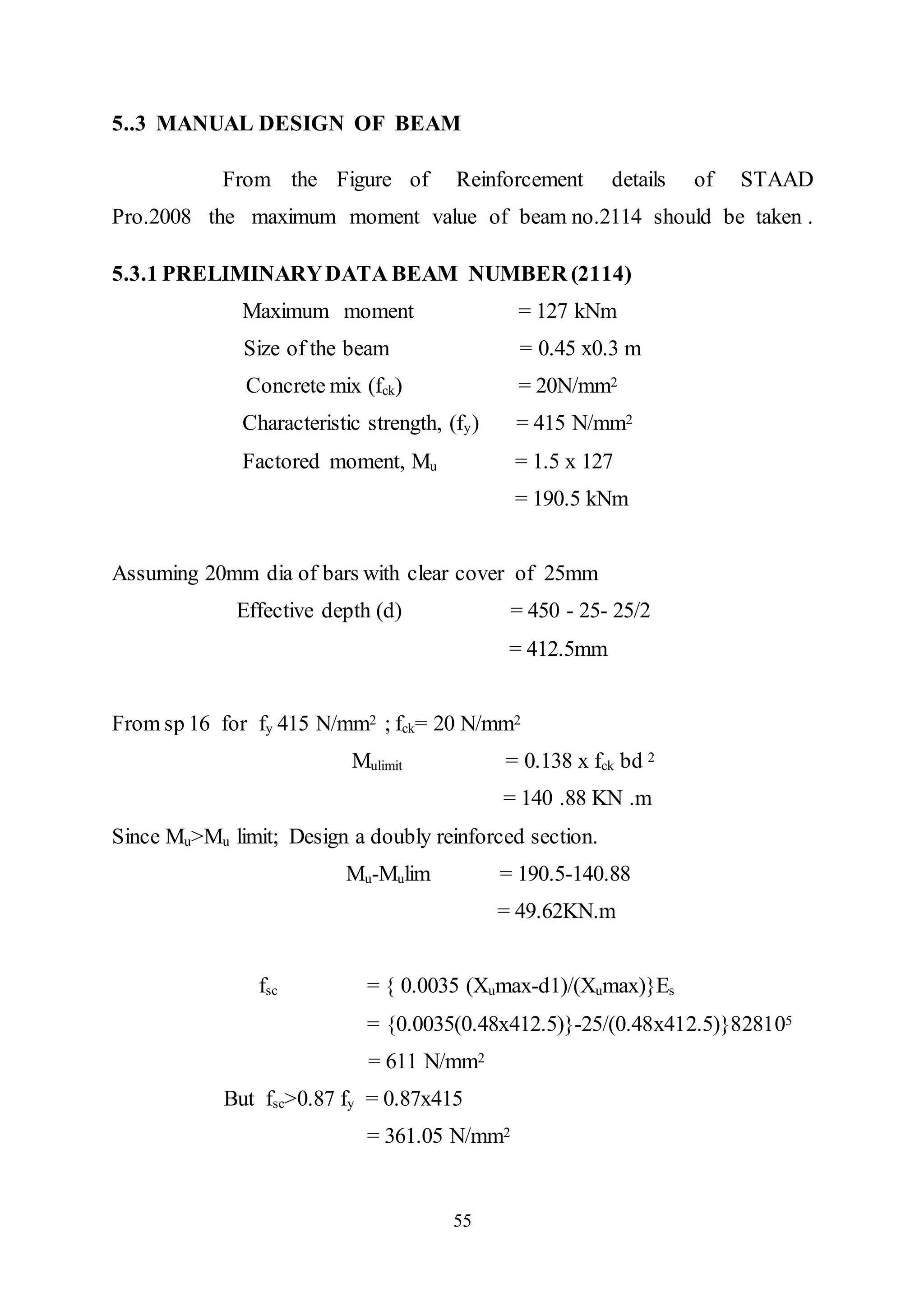 55
5..3 MANUAL DESIGN OF BEAM
From the Figure of Reinforcement details of STAAD
Pro.2008 the maximum moment value of beam no.2114 should be taken .
5.3.1 PRELIMINARYDATA BEAM NUMBER (2114)
Maximum moment = 127 kNm
Size of the beam = 0.45 x0.3 m
Concrete mix (fck) = 20N/mm2
Characteristic strength, (fy) = 415 N/mm2
Factored moment, Mu = 1.5 x 127
= 190.5 kNm
Assuming 20mm dia of bars with clear cover of 25mm
Effective depth (d) = 450 - 25- 25/2
= 412.5mm
From sp 16 for fy 415 N/mm2 ; fck= 20 N/mm2
Mulimit = 0.138 x fck bd 2
= 140 .88 KN .m
Since Mu>Mu limit; Design a doubly reinforced section.
Mu-Mulim = 190.5-140.88
= 49.62KN.m
fsc = { 0.0035 (Xumax-d1)/(Xumax)}Es
= {0.0035(0.48x412.5)}-25/(0.48x412.5)}828105
= 611 N/mm2
But fsc>0.87 fy = 0.87x415
= 361.05 N/mm2
 