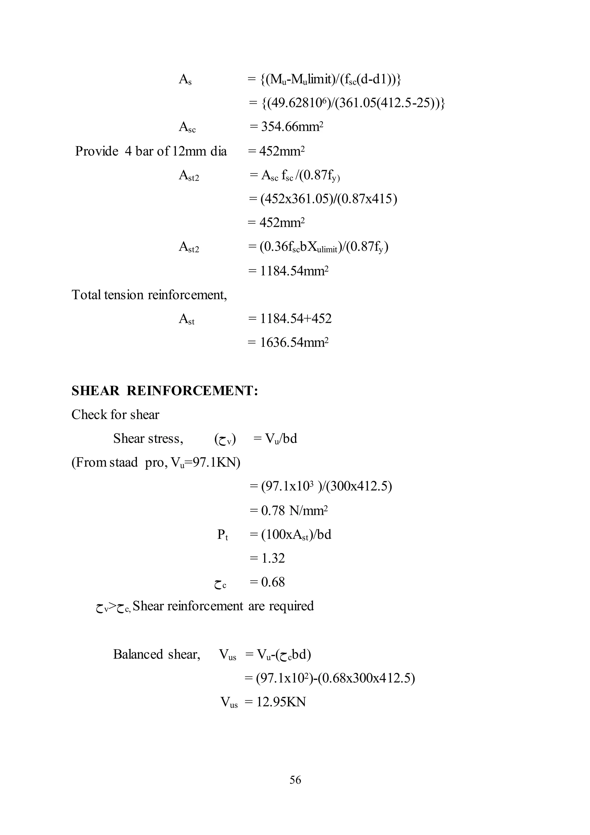 56
As = {(Mu-Mulimit)/(fsc(d-d1))}
= {(49.628106)/(361.05(412.5-25))}
Asc = 354.66mm2
Provide 4 bar of 12mm dia = 452mm2
Ast2 = Asc fsc /(0.87fy)
= (452x361.05)/(0.87x415)
= 452mm2
Ast2 = (0.36fscbXulimit)/(0.87fy)
= 1184.54mm2
Total tension reinforcement,
Ast = 1184.54+452
= 1636.54mm2
SHEAR REINFORCEMENT:
Check for shear
Shear stress, (‫ﺡ‬v) = Vu/bd
(From staad pro, Vu=97.1KN)
= (97.1x103 )/(300x412.5)
= 0.78 N/mm2
Pt = (100xAst)/bd
= 1.32
‫ﺡ‬c = 0.68
‫ﺡ‬v>‫ﺡ‬c, Shear reinforcement are required
Balanced shear, Vus = Vu-(‫ﺡ‬cbd)
= (97.1x102)-(0.68x300x412.5)
Vus = 12.95KN
 