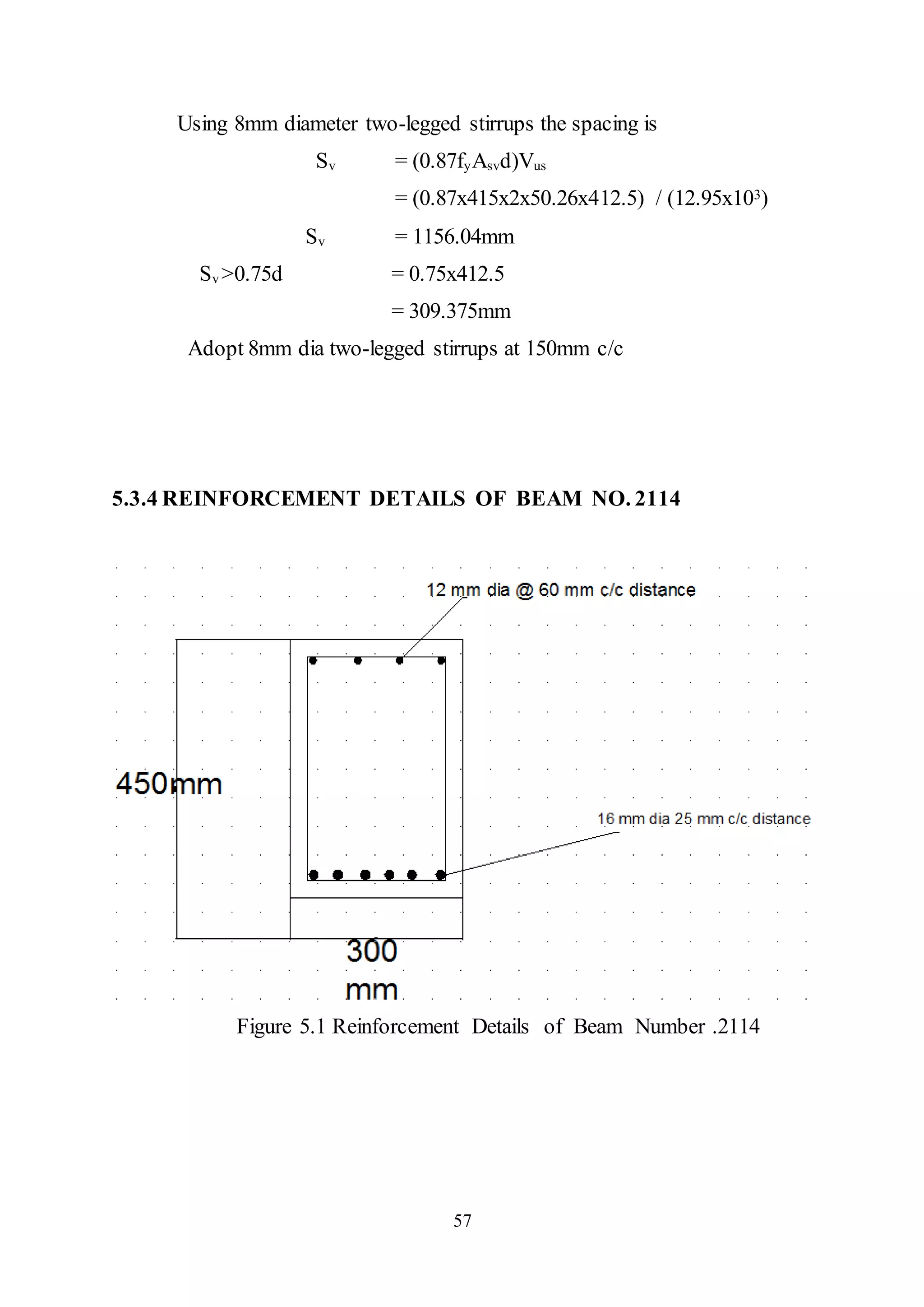 57
Using 8mm diameter two-legged stirrups the spacing is
Sv = (0.87fyAsvd)Vus
= (0.87x415x2x50.26x412.5) / (12.95x103)
Sv = 1156.04mm
Sv >0.75d = 0.75x412.5
= 309.375mm
Adopt 8mm dia two-legged stirrups at 150mm c/c
5.3.4 REINFORCEMENT DETAILS OF BEAM NO. 2114
Figure 5.1 Reinforcement Details of Beam Number .2114
 