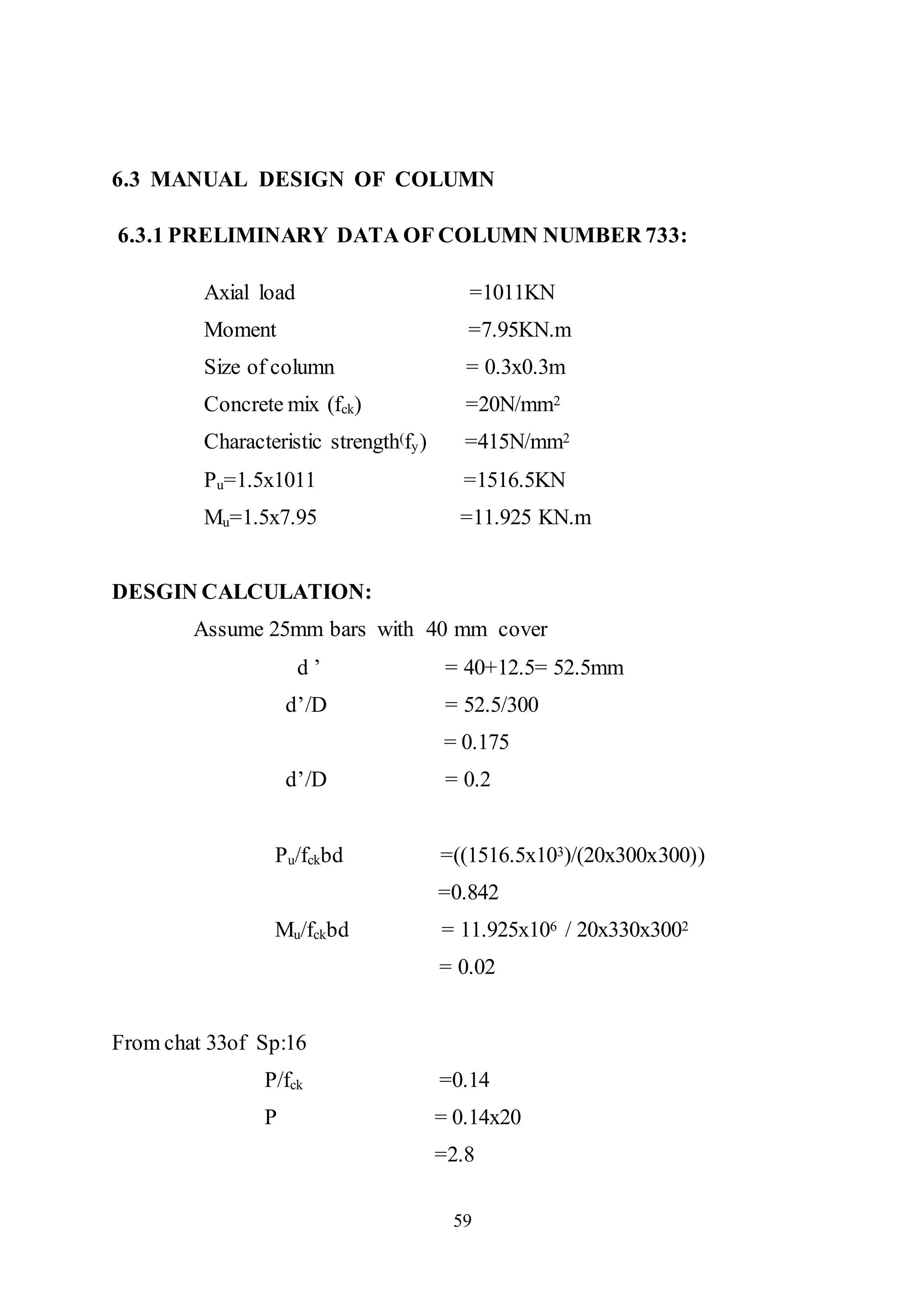 59
6.3 MANUAL DESIGN OF COLUMN
6.3.1 PRELIMINARY DATA OF COLUMN NUMBER 733:
Axial load =1011KN
Moment =7.95KN.m
Size of column = 0.3x0.3m
Concrete mix (fck) =20N/mm2
Characteristic strength(fy) =415N/mm2
Pu=1.5x1011 =1516.5KN
Mu=1.5x7.95 =11.925 KN.m
DESGIN CALCULATION:
Assume 25mm bars with 40 mm cover
d ’ = 40+12.5= 52.5mm
d’/D = 52.5/300
= 0.175
d’/D = 0.2
Pu/fckbd =((1516.5x103)/(20x300x300))
=0.842
Mu/fckbd = 11.925x106 / 20x330x3002
= 0.02
From chat 33of Sp:16
P/fck =0.14
P = 0.14x20
=2.8
 