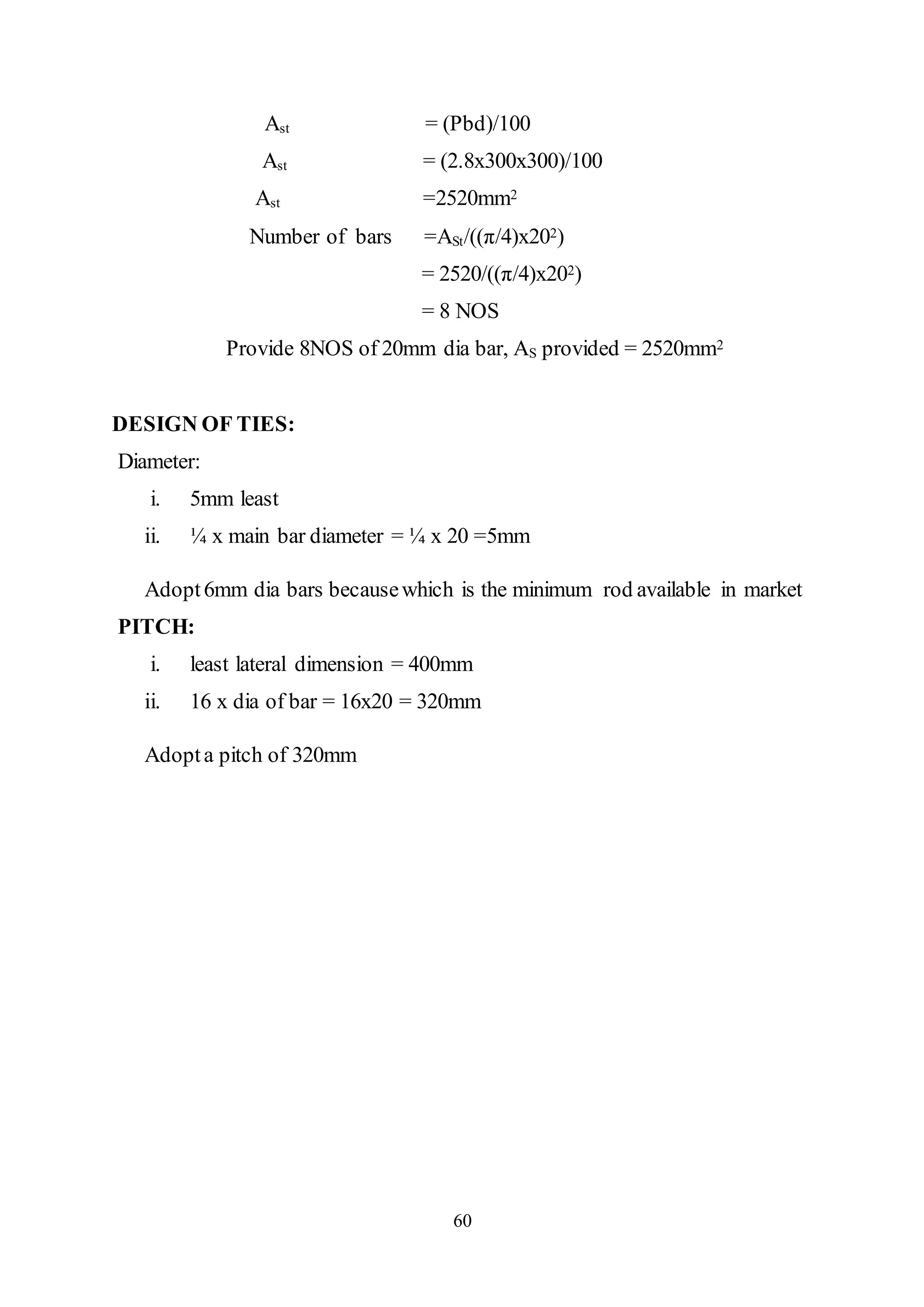 60
Ast = (Pbd)/100
Ast = (2.8x300x300)/100
Ast =2520mm2
Number of bars =ASt/((π/4)x202)
= 2520/((π/4)x202)
= 8 NOS
Provide 8NOS of 20mm dia bar, AS provided = 2520mm2
DESIGN OF TIES:
Diameter:
i. 5mm least
ii. ¼ x main bar diameter = ¼ x 20 =5mm
Adopt6mm dia bars becausewhich is the minimum rod available in market
PITCH:
i. least lateral dimension = 400mm
ii. 16 x dia of bar = 16x20 = 320mm
Adopta pitch of 320mm
 