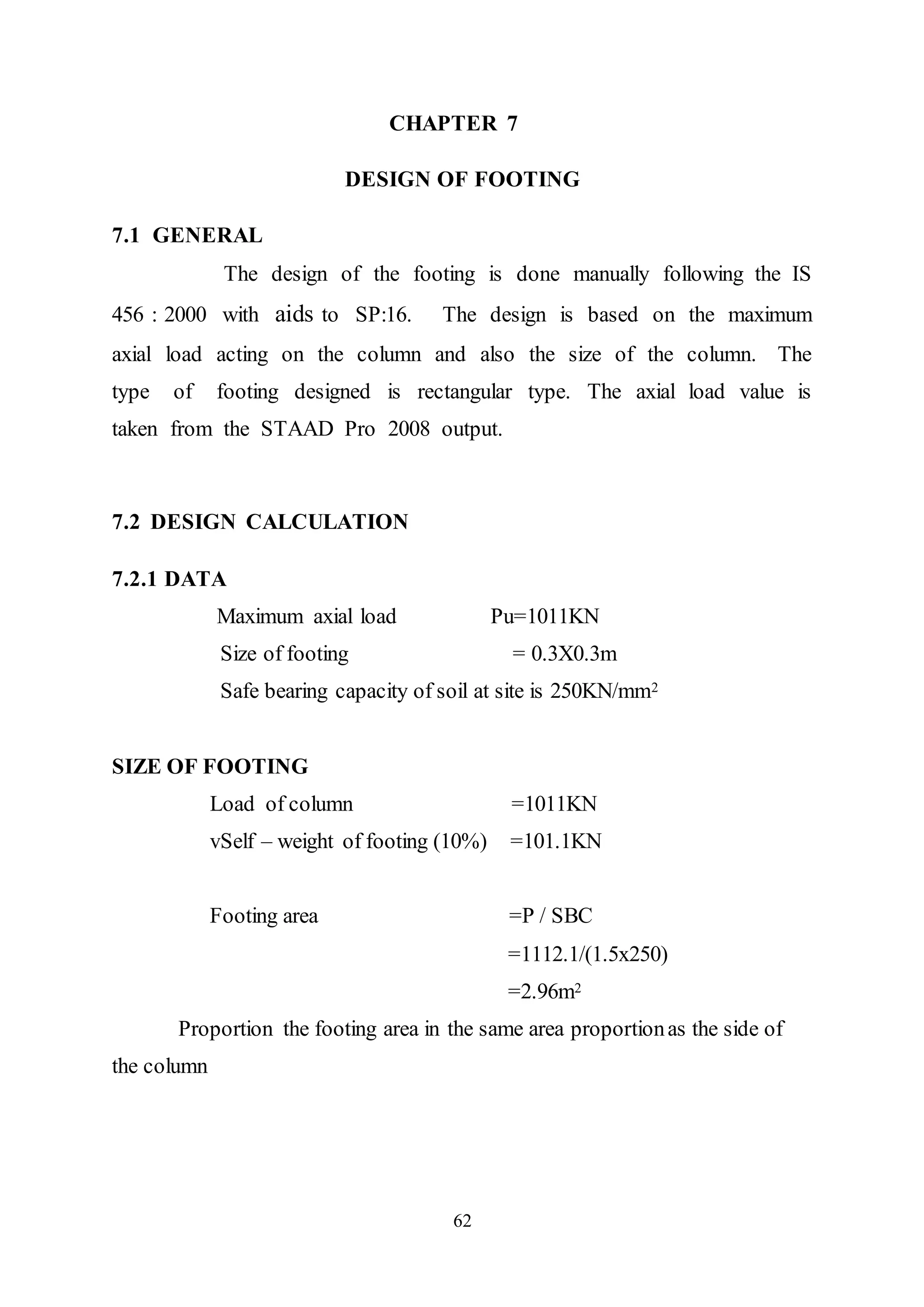62
CHAPTER 7
DESIGN OF FOOTING
7.1 GENERAL
The design of the footing is done manually following the IS
456 : 2000 with aids to SP:16. The design is based on the maximum
axial load acting on the column and also the size of the column. The
type of footing designed is rectangular type. The axial load value is
taken from the STAAD Pro 2008 output.
7.2 DESIGN CALCULATION
7.2.1 DATA
Maximum axial load Pu=1011KN
Size of footing = 0.3X0.3m
Safe bearing capacity of soil at site is 250KN/mm2
SIZE OF FOOTING
Load of column =1011KN
vSelf – weight of footing (10%) =101.1KN
Footing area =P / SBC
=1112.1/(1.5x250)
=2.96m2
Proportion the footing area in the same area proportionas the side of
the column
 