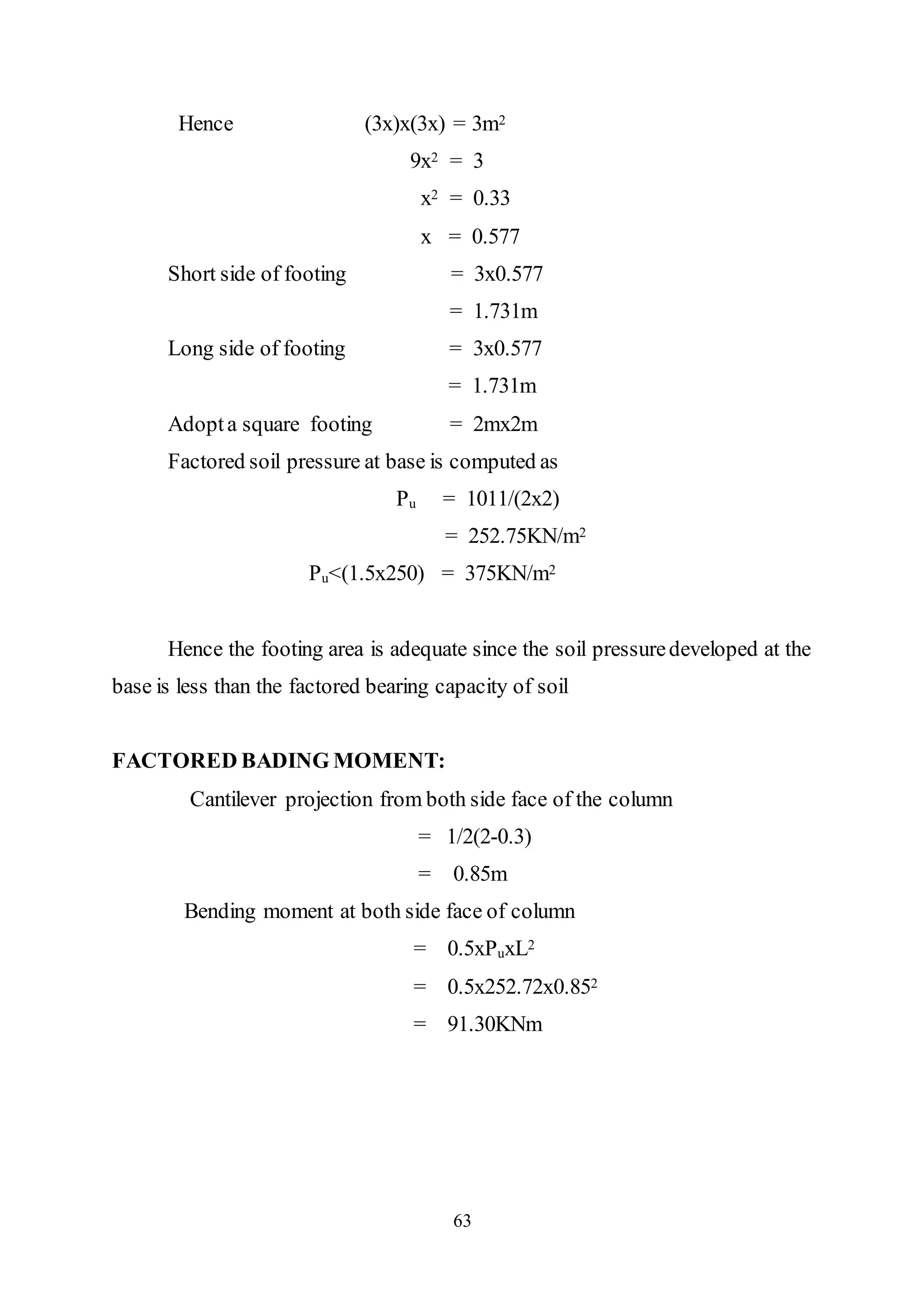 63
Hence (3x)x(3x) = 3m2
9x2 = 3
x2 = 0.33
x = 0.577
Short side of footing = 3x0.577
= 1.731m
Long side of footing = 3x0.577
= 1.731m
Adopta square footing = 2mx2m
Factored soil pressure at base is computed as
Pu = 1011/(2x2)
= 252.75KN/m2
Pu<(1.5x250) = 375KN/m2
Hence the footing area is adequate since the soil pressuredeveloped at the
base is less than the factored bearing capacity of soil
FACTORED BADING MOMENT:
Cantilever projection from both side face of the column
= 1/2(2-0.3)
= 0.85m
Bending moment at both side face of column
= 0.5xPuxL2
= 0.5x252.72x0.852
= 91.30KNm
 