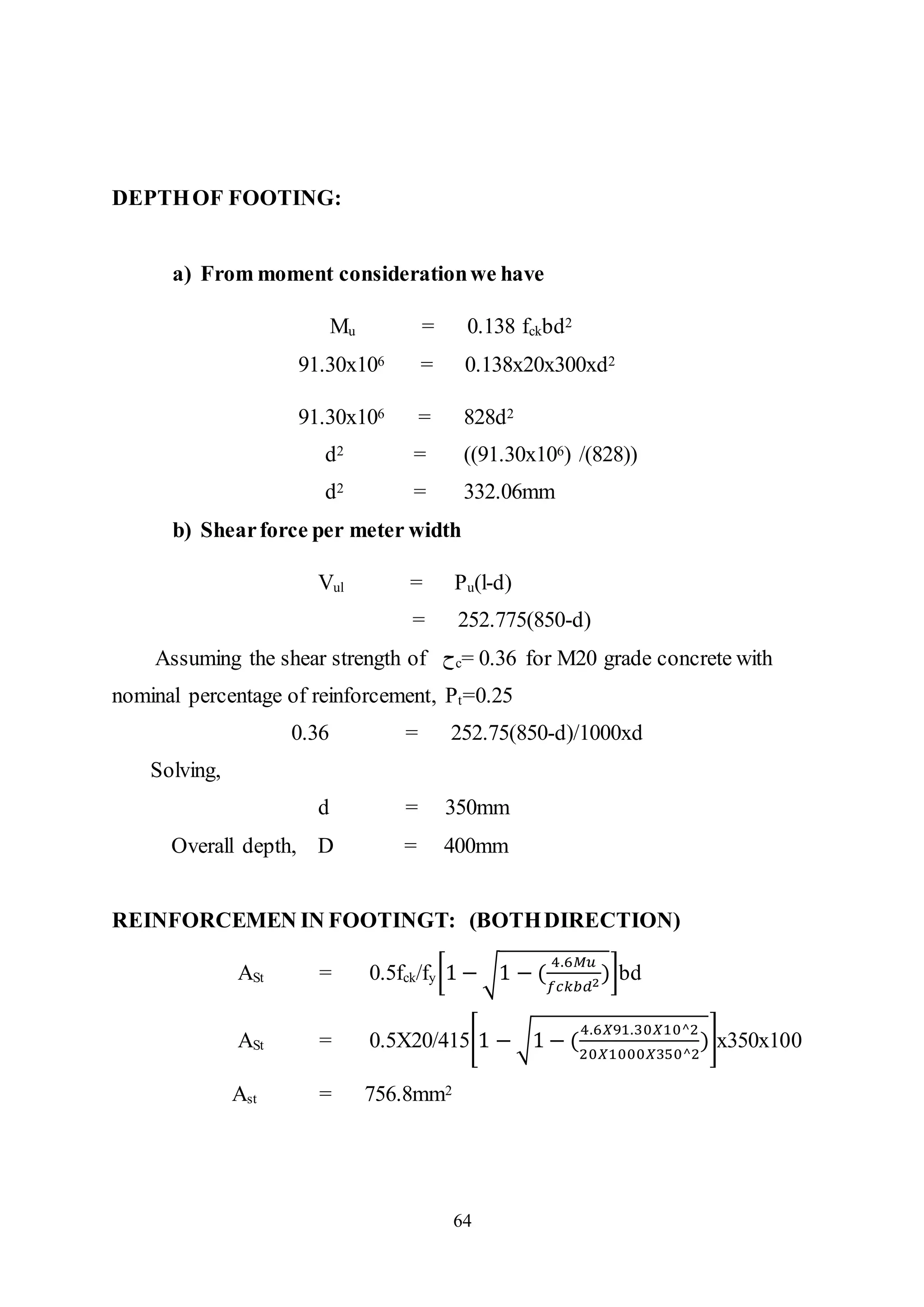 64
DEPTHOF FOOTING:
a) From moment considerationwe have
Mu = 0.138 fckbd2
91.30x106 = 0.138x20x300xd2
91.30x106 = 828d2
d2 = ((91.30x106) /(828))
d2 = 332.06mm
b) Shearforce per meter width
Vul = Pu(l-d)
= 252.775(850-d)
Assuming the shear strength of ‫ﺡ‬c= 0.36 for M20 grade concrete with
nominal percentage of reinforcement, Pt=0.25
0.36 = 252.75(850-d)/1000xd
Solving,
d = 350mm
Overall depth, D = 400mm
REINFORCEMEN IN FOOTINGT: (BOTHDIRECTION)
ASt = 0.5fck/fy[1 − √1 − (
4.6𝑀𝑢
𝑓𝑐𝑘𝑏𝑑2
)]bd
ASt = 0.5X20/415[1 − √1 − (
4.6𝑋91.30𝑋10^2
20𝑋1000𝑋350^2
)]x350x100
Ast = 756.8mm2
 
