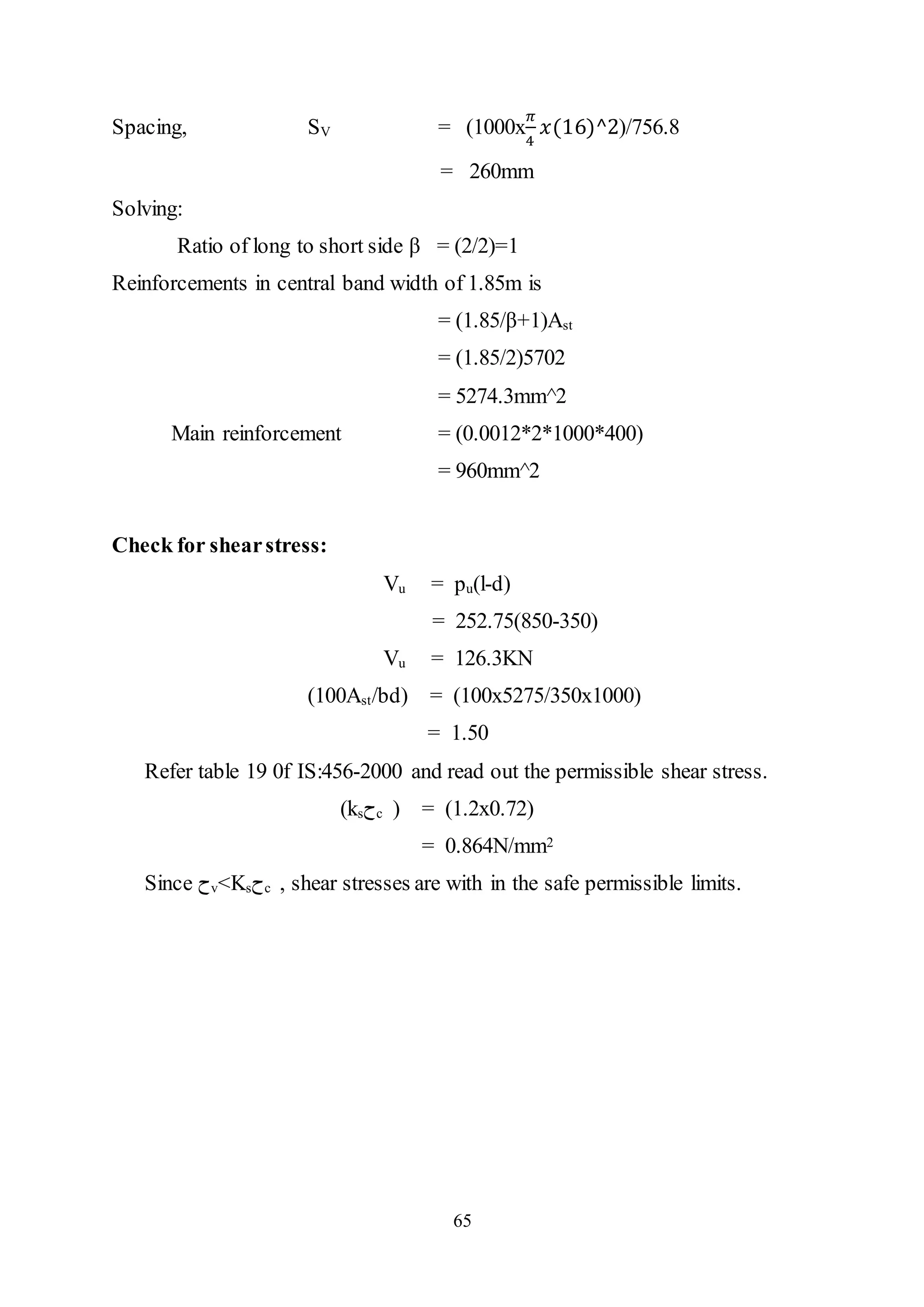 65
Spacing, SV = (1000x
𝜋
4
𝑥(16)^2)/756.8
= 260mm
Solving:
Ratio of long to short side β = (2/2)=1
Reinforcements in central band width of 1.85m is
= (1.85/β+1)Ast
= (1.85/2)5702
= 5274.3mm^2
Main reinforcement = (0.0012*2*1000*400)
= 960mm^2
Check for shearstress:
Vu = pu(l-d)
= 252.75(850-350)
Vu = 126.3KN
(100Ast/bd) = (100x5275/350x1000)
= 1.50
Refer table 19 0f IS:456-2000 and read out the permissible shear stress.
(ks‫ﺡ‬c ) = (1.2x0.72)
= 0.864N/mm2
Since ‫ﺡ‬v<Ks‫ﺡ‬c , shear stresses are with in the safe permissible limits.
 