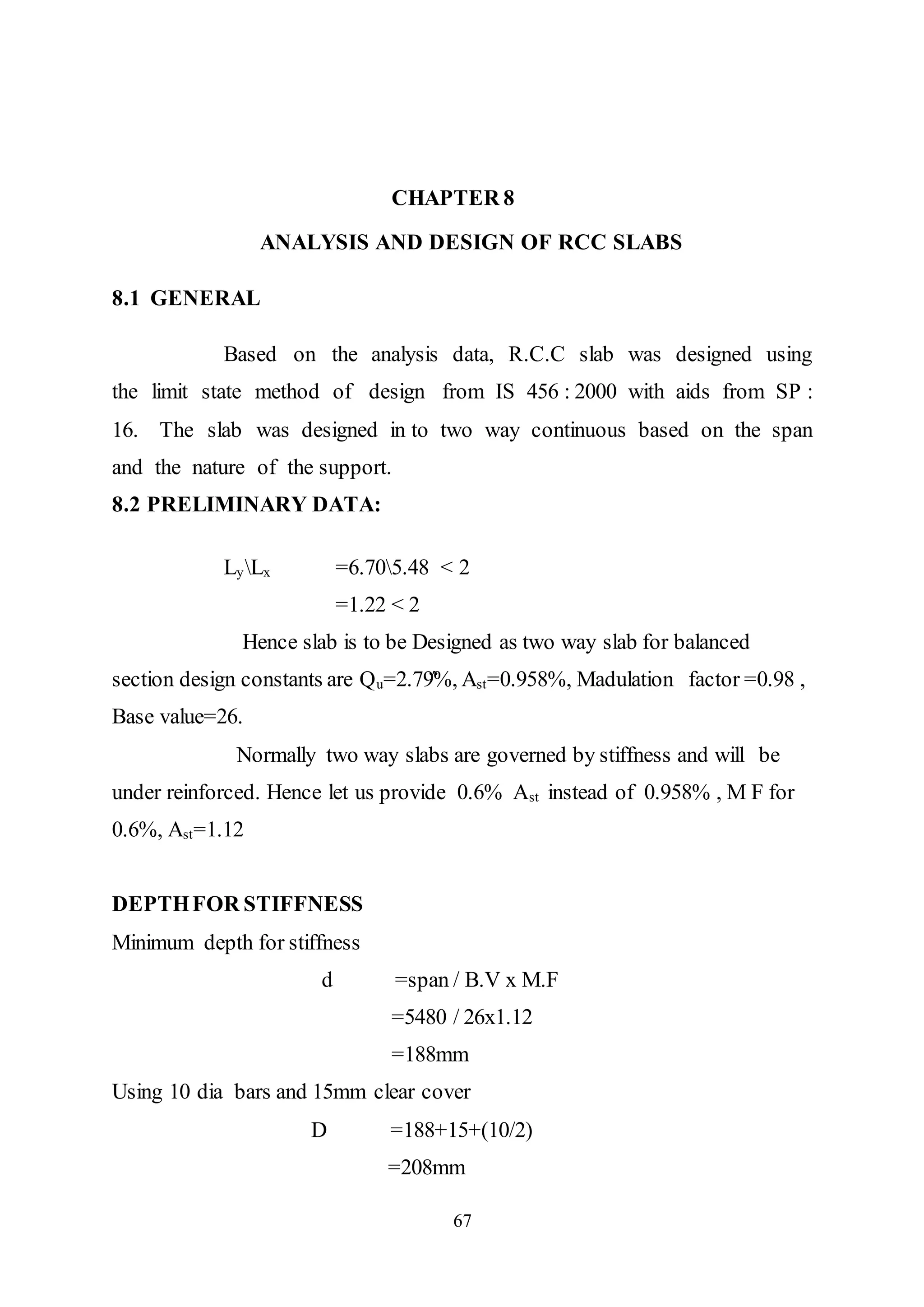 67
CHAPTER 8
ANALYSIS AND DESIGN OF RCC SLABS
8.1 GENERAL
Based on the analysis data, R.C.C slab was designed using
the limit state method of design from IS 456 : 2000 with aids from SP :
16. The slab was designed in to two way continuous based on the span
and the nature of the support.
8.2 PRELIMINARY DATA:
LyLx =6.705.48 < 2
=1.22 < 2
Hence slab is to be Designed as two way slab for balanced
section design constants are Qu=2.79̈́%, Ast=0.958%, Madulation factor =0.98 ,
Base value=26.
Normally two way slabs are governed by stiffness and will be
under reinforced. Hence let us provide 0.6% Ast instead of 0.958% , M F for
0.6%, Ast=1.12
DEPTHFOR STIFFNESS
Minimum depth for stiffness
d =span / B.V x M.F
=5480 / 26x1.12
=188mm
Using 10 dia bars and 15mm clear cover
D =188+15+(10/2)
=208mm
 