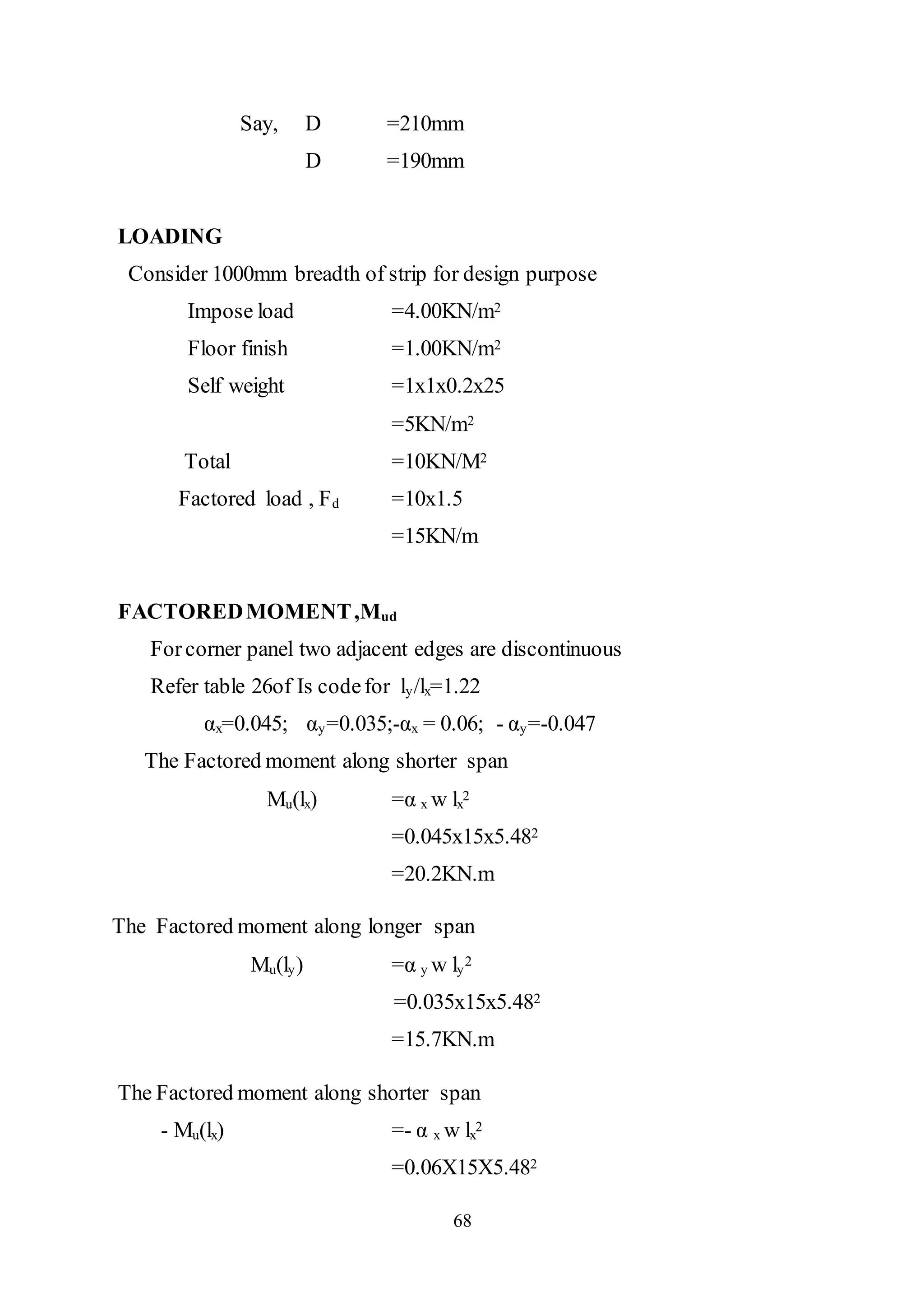 68
Say, D =210mm
D =190mm
LOADING
Consider 1000mm breadth of strip for design purpose
Impose load =4.00KN/m2
Floor finish =1.00KN/m2
Self weight =1x1x0.2x25
=5KN/m2
Total =10KN/M2
Factored load , Fd =10x1.5
=15KN/m
FACTOREDMOMENT,Mud
Forcorner panel two adjacent edges are discontinuous
Refer table 26of Is codefor ly/lx=1.22
αx=0.045; αy=0.035;-αx = 0.06; - αy=-0.047
The Factored moment along shorter span
Mu(lx) =α x w lx
2
=0.045x15x5.482
=20.2KN.m
The Factored moment along longer span
Mu(ly) =α y w ly
2
=0.035x15x5.482
=15.7KN.m
The Factored moment along shorter span
- Mu(lx) =- α x w lx
2
=0.06X15X5.482
 