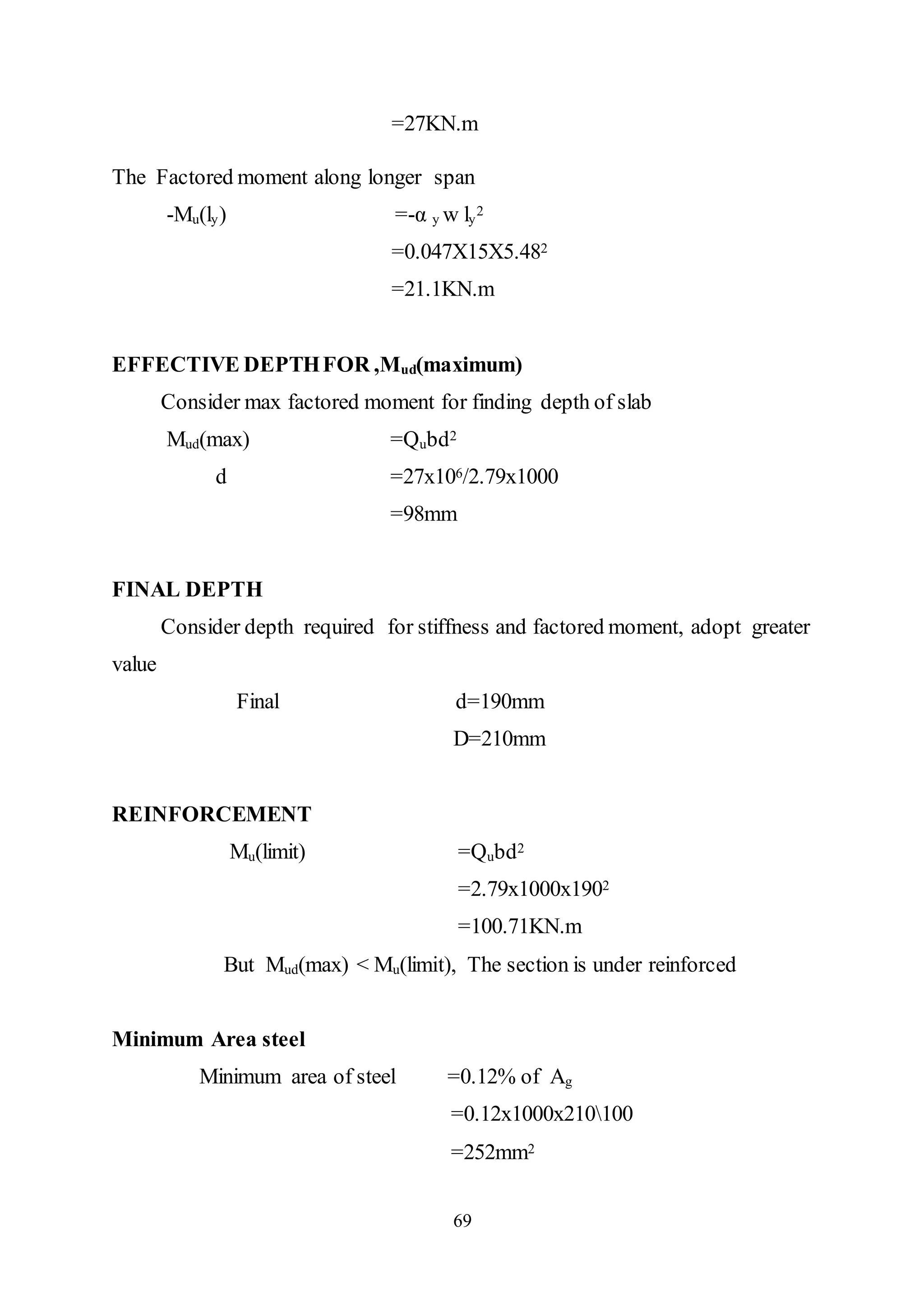 69
=27KN.m
The Factored moment along longer span
-Mu(ly) =-α y w ly
2
=0.047X15X5.482
=21.1KN.m
EFFECTIVE DEPTHFOR ,Mud(maximum)
Consider max factored moment for finding depth of slab
Mud(max) =Qubd2
d =27x106/2.79x1000
=98mm
FINAL DEPTH
Consider depth required for stiffness and factored moment, adopt greater
value
Final d=190mm
D=210mm
REINFORCEMENT
Mu(limit) =Qubd2
=2.79x1000x1902
=100.71KN.m
But Mud(max) < Mu(limit), The section is under reinforced
Minimum Area steel
Minimum area of steel =0.12% of Ag
=0.12x1000x210100
=252mm2
 