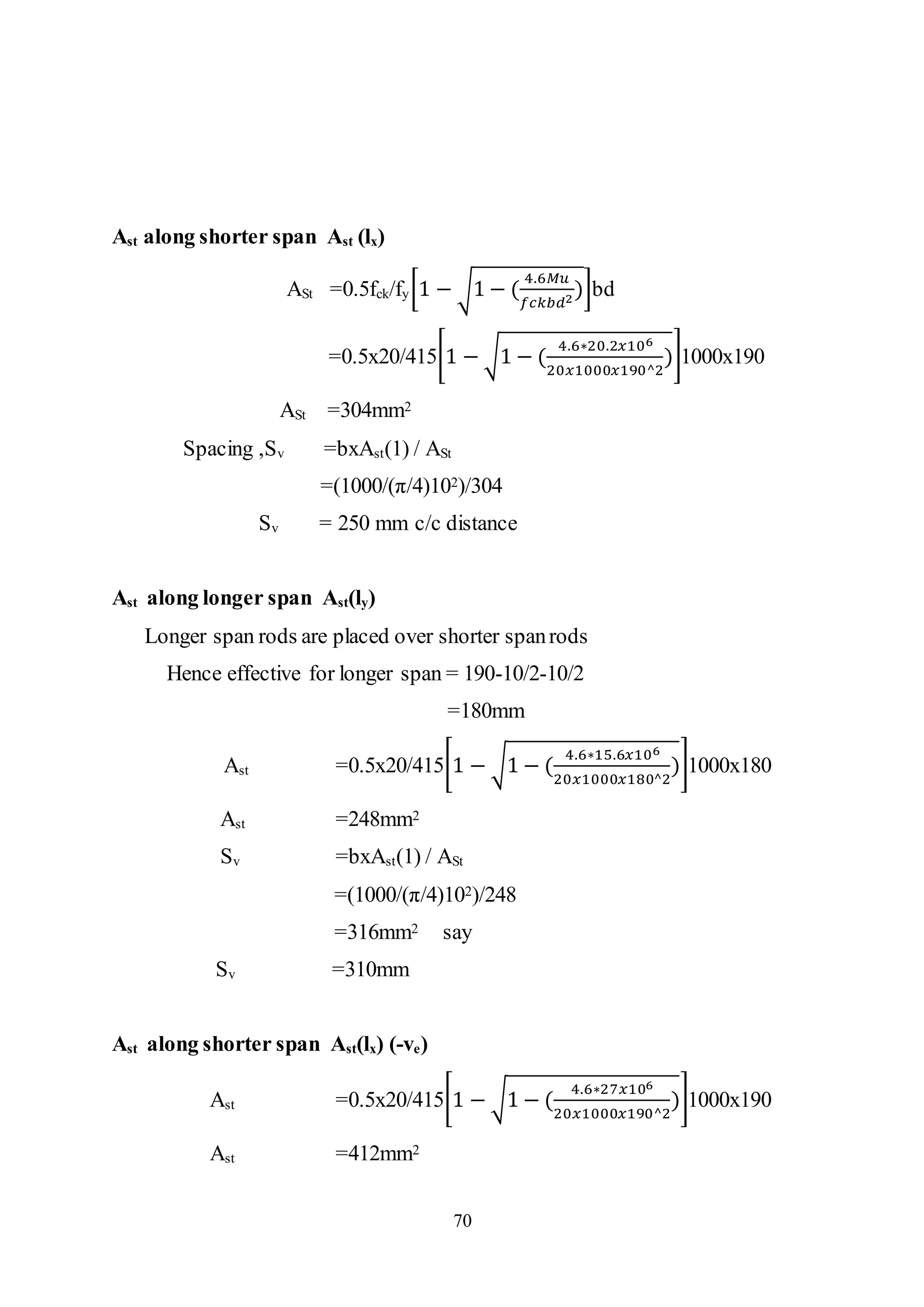 70
Ast along shorter span Ast (lx)
ASt =0.5fck/fy[1 − √1 − (
4.6𝑀𝑢
𝑓𝑐𝑘𝑏𝑑2
)]bd
=0.5x20/415[1 − √1 − (
4.6∗20.2𝑥106
20𝑥1000𝑥190^2
)]1000x190
ASt =304mm2
Spacing ,Sv =bxAst(1) / ASt
=(1000/(π/4)102)/304
Sv = 250 mm c/c distance
Ast along longer span Ast(ly)
Longer span rods are placed over shorter spanrods
Hence effective for longer span = 190-10/2-10/2
=180mm
Ast =0.5x20/415[1 − √1 − (
4.6∗15.6𝑥106
20𝑥1000𝑥180^2
)]1000x180
Ast =248mm2
Sv =bxAst(1) / ASt
=(1000/(π/4)102)/248
=316mm2 say
Sv =310mm
Ast along shorter span Ast(lx) (-ve)
Ast =0.5x20/415[1 − √1 − (
4.6∗27𝑥106
20𝑥1000𝑥190^2
)]1000x190
Ast =412mm2
 