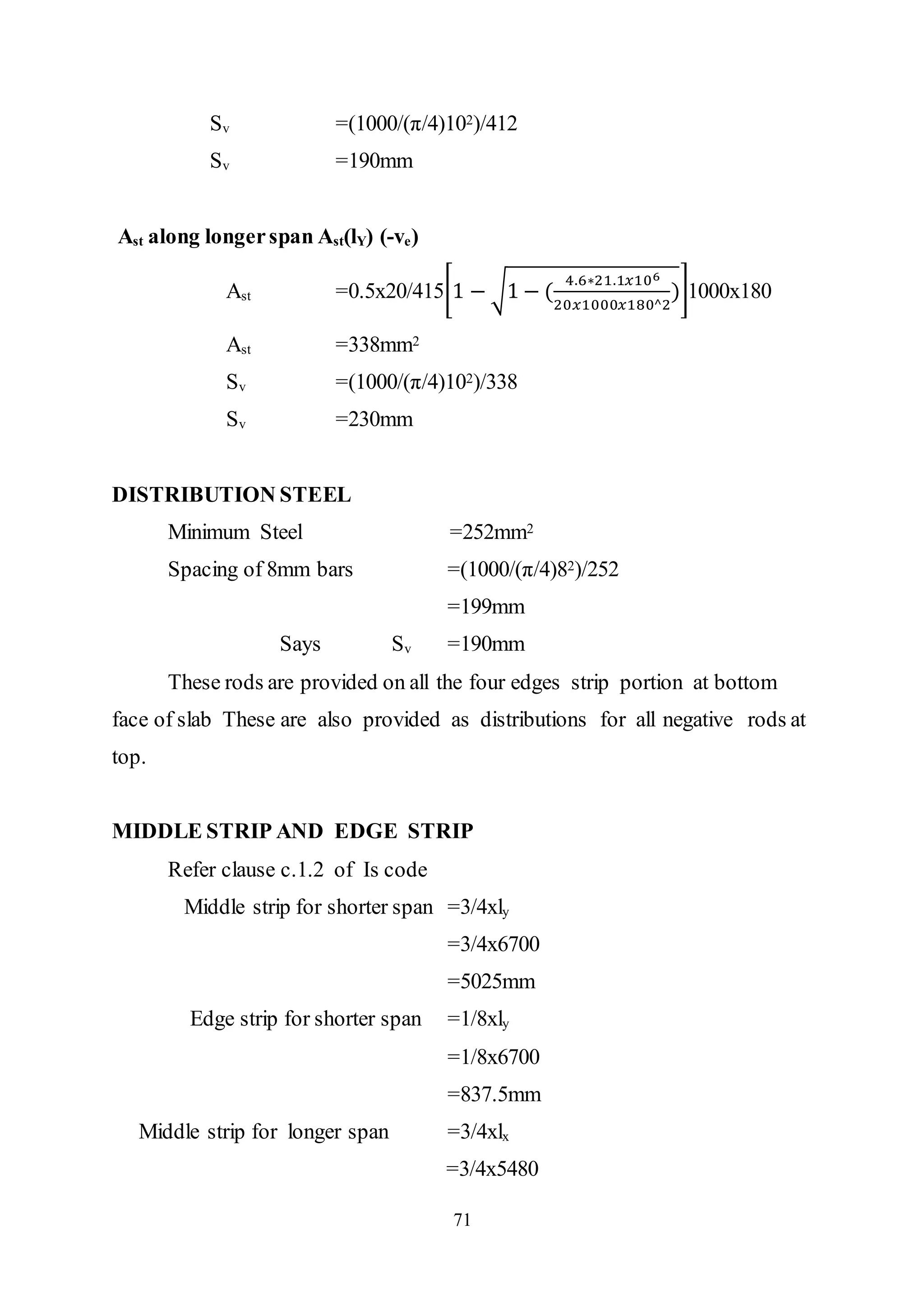 71
Sv =(1000/(π/4)102)/412
Sv =190mm
Ast along longerspan Ast(lY) (-ve)
Ast =0.5x20/415[1 − √1 − (
4.6∗21.1𝑥106
20𝑥1000𝑥180^2
)]1000x180
Ast =338mm2
Sv =(1000/(π/4)102)/338
Sv =230mm
DISTRIBUTION STEEL
Minimum Steel =252mm2
Spacing of 8mm bars =(1000/(π/4)82)/252
=199mm
Says Sv =190mm
These rods are provided on all the four edges strip portion at bottom
face of slab These are also provided as distributions for all negative rods at
top.
MIDDLE STRIP AND EDGE STRIP
Refer clause c.1.2 of Is code
Middle strip for shorter span =3/4xly
=3/4x6700
=5025mm
Edge strip for shorter span =1/8xly
=1/8x6700
=837.5mm
Middle strip for longer span =3/4xlx
=3/4x5480
 