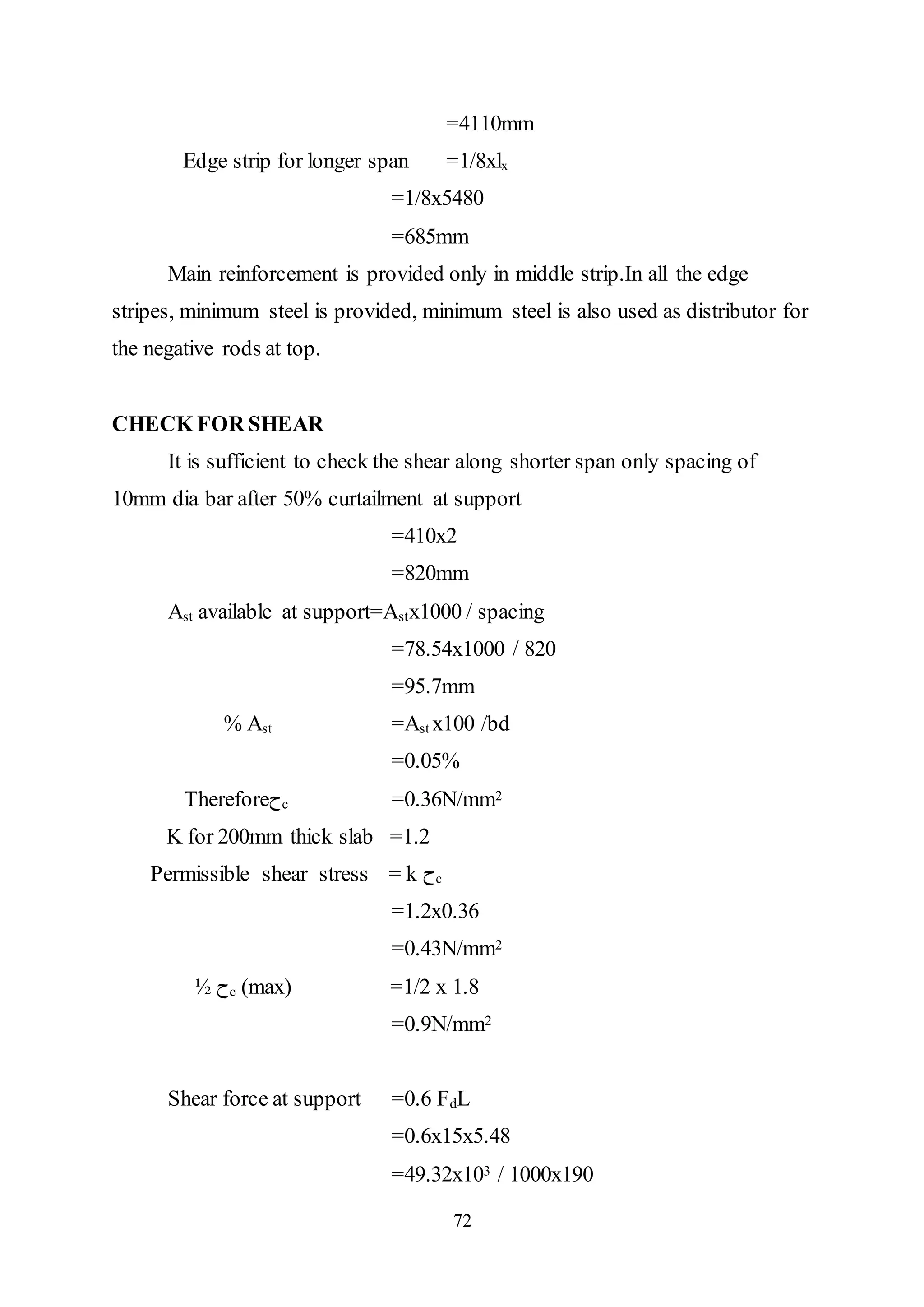 72
=4110mm
Edge strip for longer span =1/8xlx
=1/8x5480
=685mm
Main reinforcement is provided only in middle strip.In all the edge
stripes, minimum steel is provided, minimum steel is also used as distributor for
the negative rods at top.
CHECK FOR SHEAR
It is sufficient to check the shear along shorter span only spacing of
10mm dia bar after 50% curtailment at support
=410x2
=820mm
Ast available at support=Astx1000 / spacing
=78.54x1000 / 820
=95.7mm
% Ast =Ast x100 /bd
=0.05%
Therefore‫ﺡ‬c =0.36N/mm2
K for 200mm thick slab =1.2
Permissible shear stress = k ‫ﺡ‬c
=1.2x0.36
=0.43N/mm2
½ ‫ﺡ‬c (max) =1/2 x 1.8
=0.9N/mm2
Shear force at support =0.6 FdL
=0.6x15x5.48
=49.32x103 / 1000x190
 