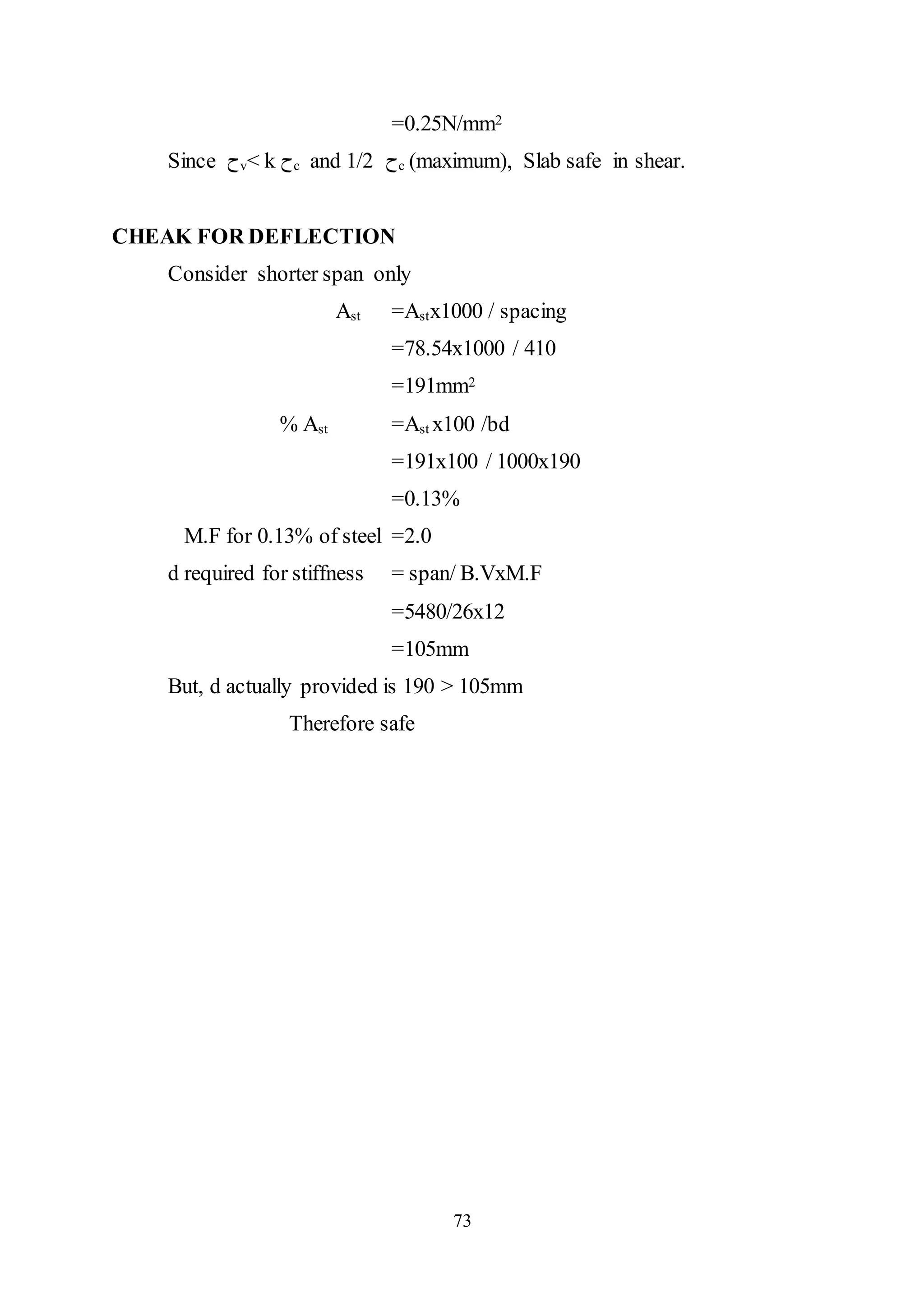 73
=0.25N/mm2
Since ‫ﺡ‬v< k ‫ﺡ‬c and 1/2 ‫ﺡ‬c (maximum), Slab safe in shear.
CHEAK FOR DEFLECTION
Consider shorter span only
Ast =Astx1000 / spacing
=78.54x1000 / 410
=191mm2
% Ast =Ast x100 /bd
=191x100 / 1000x190
=0.13%
M.F for 0.13% of steel =2.0
d required for stiffness = span/ B.VxM.F
=5480/26x12
=105mm
But, d actually provided is 190 > 105mm
Therefore safe
 