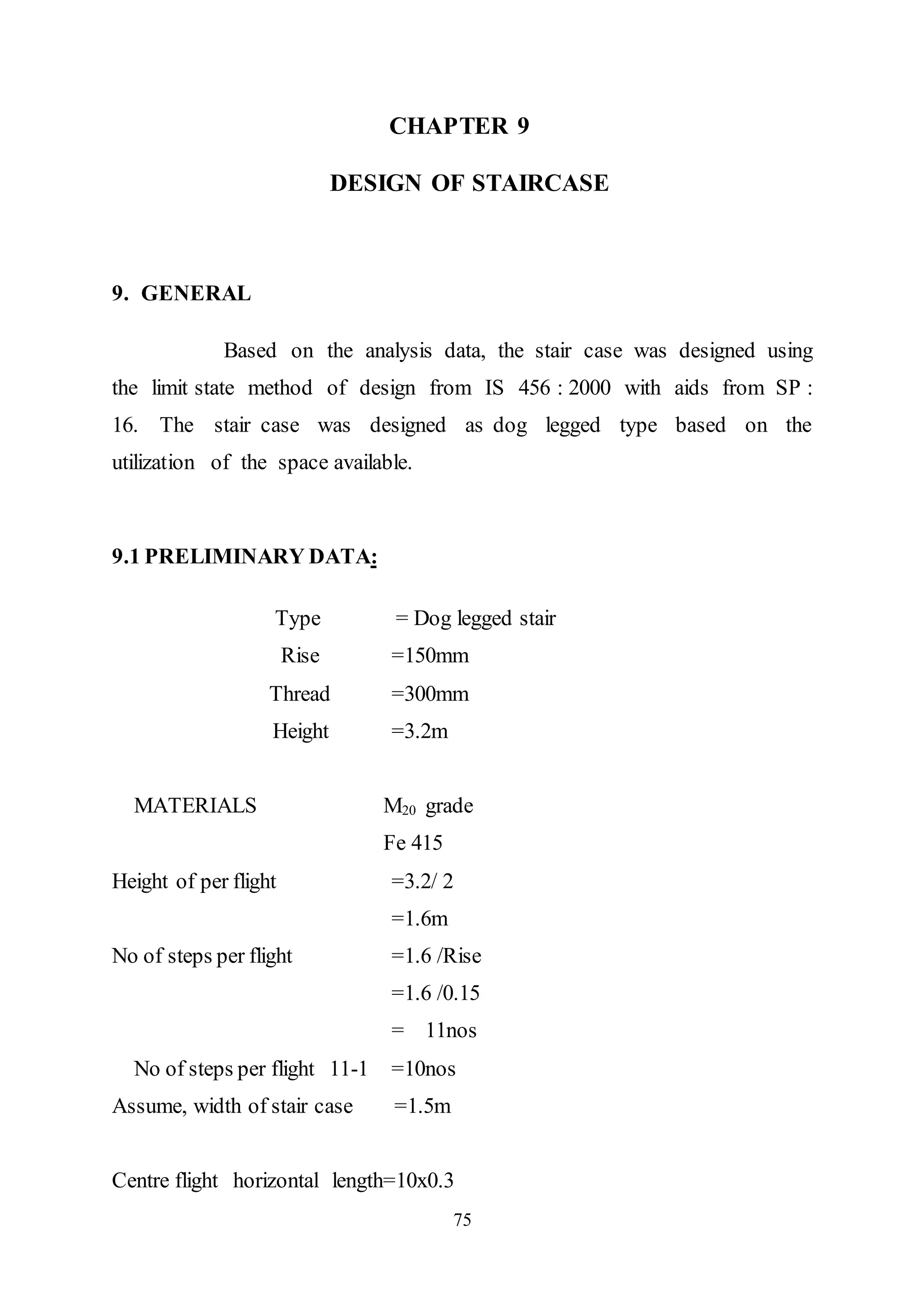 75
CHAPTER 9
DESIGN OF STAIRCASE
9. GENERAL
Based on the analysis data, the stair case was designed using
the limit state method of design from IS 456 : 2000 with aids from SP :
16. The stair case was designed as dog legged type based on the
utilization of the space available.
9.1 PRELIMINARY DATA:
Type = Dog legged stair
Rise =150mm
Thread =300mm
Height =3.2m
MATERIALS M20 grade
Fe 415
Height of per flight =3.2/ 2
=1.6m
No of steps per flight =1.6 /Rise
=1.6 /0.15
= 11nos
No of steps per flight 11-1 =10nos
Assume, width of stair case =1.5m
Centre flight horizontal length=10x0.3
 