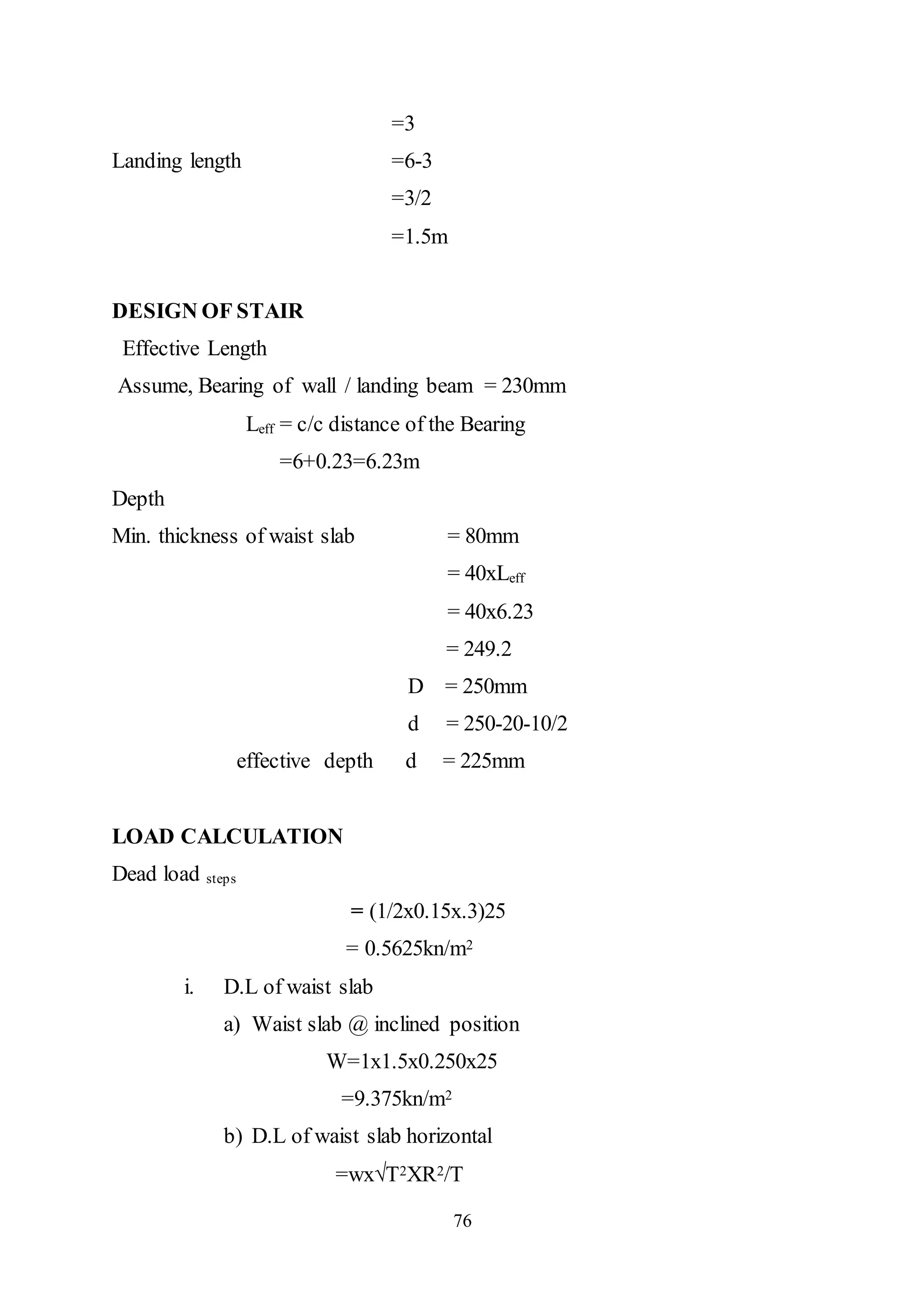 76
=3
Landing length =6-3
=3/2
=1.5m
DESIGN OF STAIR
Effective Length
Assume, Bearing of wall / landing beam = 230mm
Leff = c/c distance of the Bearing
=6+0.23=6.23m
Depth
Min. thickness of waist slab = 80mm
= 40xLeff
= 40x6.23
= 249.2
D = 250mm
d = 250-20-10/2
effective depth d = 225mm
LOAD CALCULATION
Dead load steps
= (1/2x0.15x.3)25
= 0.5625kn/m2
i. D.L of waist slab
a) Waist slab @ inclined position
W=1x1.5x0.250x25
=9.375kn/m2
b) D.L of waist slab horizontal
=wx√T2XR2/T
 