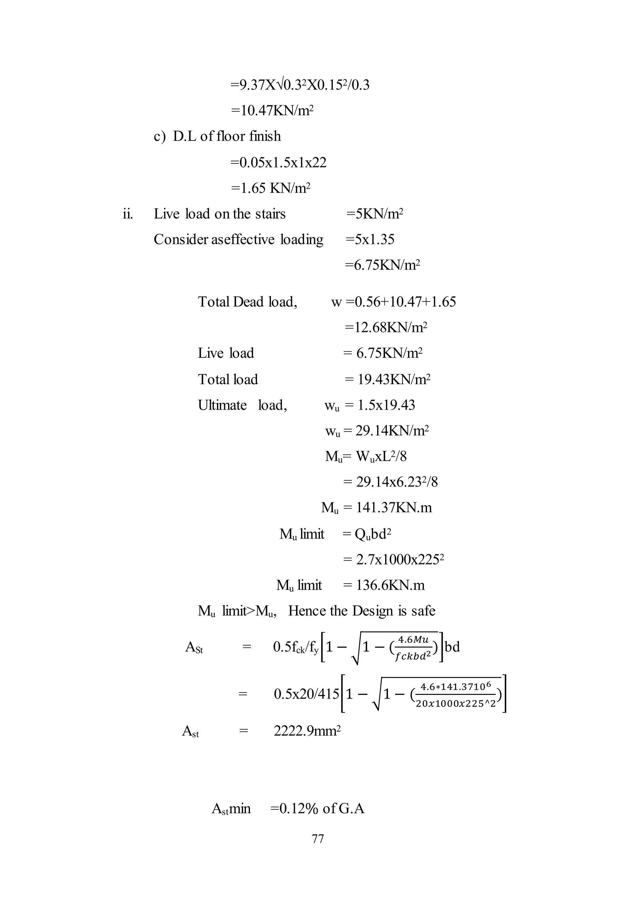 77
=9.37X√0.32X0.152/0.3
=10.47KN/m2
c) D.L of floor finish
=0.05x1.5x1x22
=1.65 KN/m2
ii. Live load on the stairs =5KN/m2
Consider aseffective loading =5x1.35
=6.75KN/m2
Total Dead load, w =0.56+10.47+1.65
=12.68KN/m2
Live load = 6.75KN/m2
Total load = 19.43KN/m2
Ultimate load, wu = 1.5x19.43
wu = 29.14KN/m2
Mu= WuxL2/8
= 29.14x6.232/8
Mu = 141.37KN.m
Mu limit = Qubd2
= 2.7x1000x2252
Mu limit = 136.6KN.m
Mu limit>Mu, Hence the Design is safe
ASt = 0.5fck/fy[1 − √1 − (
4.6𝑀𝑢
𝑓𝑐𝑘𝑏𝑑2
)]bd
= 0.5x20/415[1 − √1 − (
4.6∗141.37106
20𝑥1000𝑥225^2
)]
Ast = 2222.9mm2
Astmin =0.12% of G.A
 