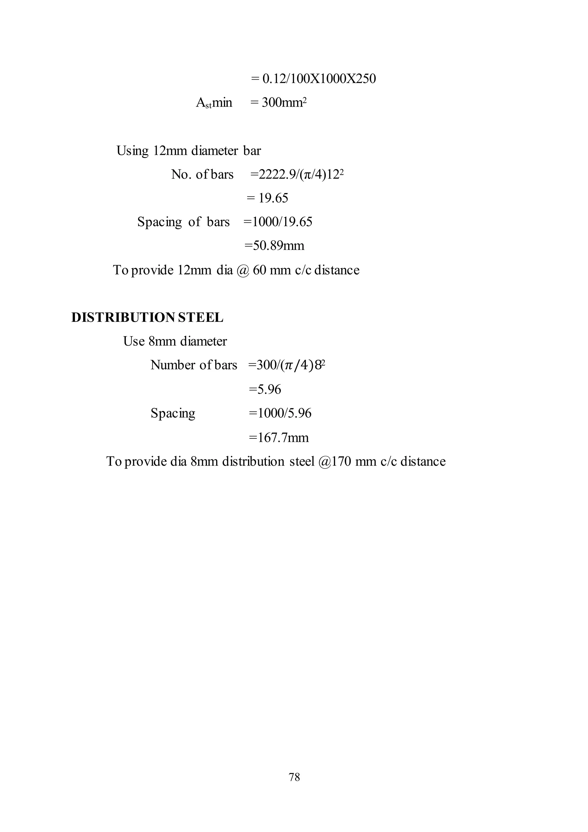 78
= 0.12/100X1000X250
Astmin = 300mm2
Using 12mm diameter bar
No. of bars =2222.9/(π/4)122
= 19.65
Spacing of bars =1000/19.65
=50.89mm
To provide 12mm dia @ 60 mm c/c distance
DISTRIBUTION STEEL
Use 8mm diameter
Number of bars =300/(𝜋/4)82
=5.96
Spacing =1000/5.96
=167.7mm
To provide dia 8mm distribution steel @170 mm c/c distance
 