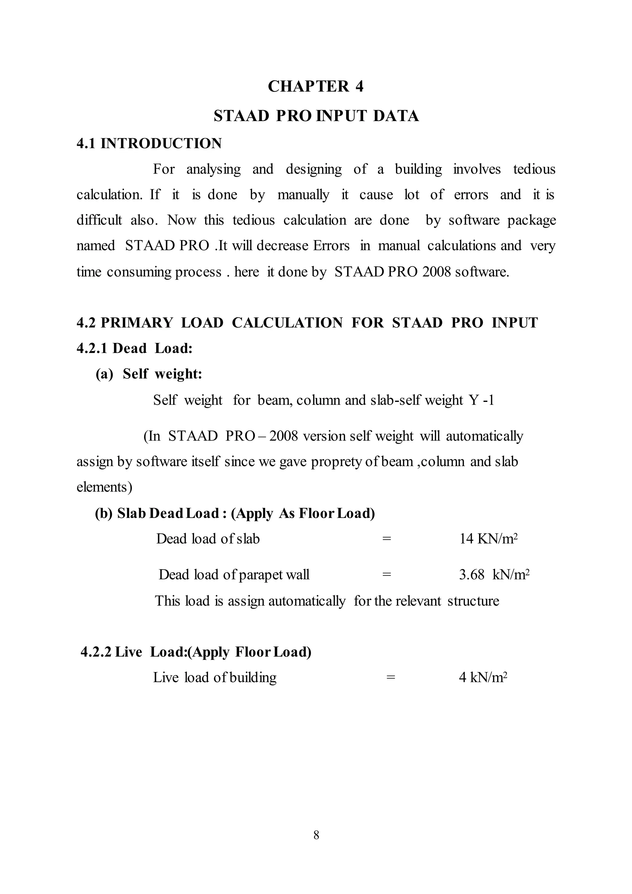 8
CHAPTER 4
STAAD PRO INPUT DATA
4.1 INTRODUCTION
For analysing and designing of a building involves tedious
calculation. If it is done by manually it cause lot of errors and it is
difficult also. Now this tedious calculation are done by software package
named STAAD PRO .It will decrease Errors in manual calculations and very
time consuming process . here it done by STAAD PRO 2008 software.
4.2 PRIMARY LOAD CALCULATION FOR STAAD PRO INPUT
4.2.1 Dead Load:
(a) Self weight:
Self weight for beam, column and slab-self weight Y -1
(In STAAD PRO – 2008 version self weight will automatically
assign by software itself since we gave proprety of beam ,column and slab
elements)
(b) Slab DeadLoad : (Apply As FloorLoad)
Dead load of slab = 14 KN/m2
Dead load of parapet wall = 3.68 kN/m2
This load is assign automatically for the relevant structure
4.2.2 Live Load:(Apply FloorLoad)
Live load of building = 4 kN/m2
 