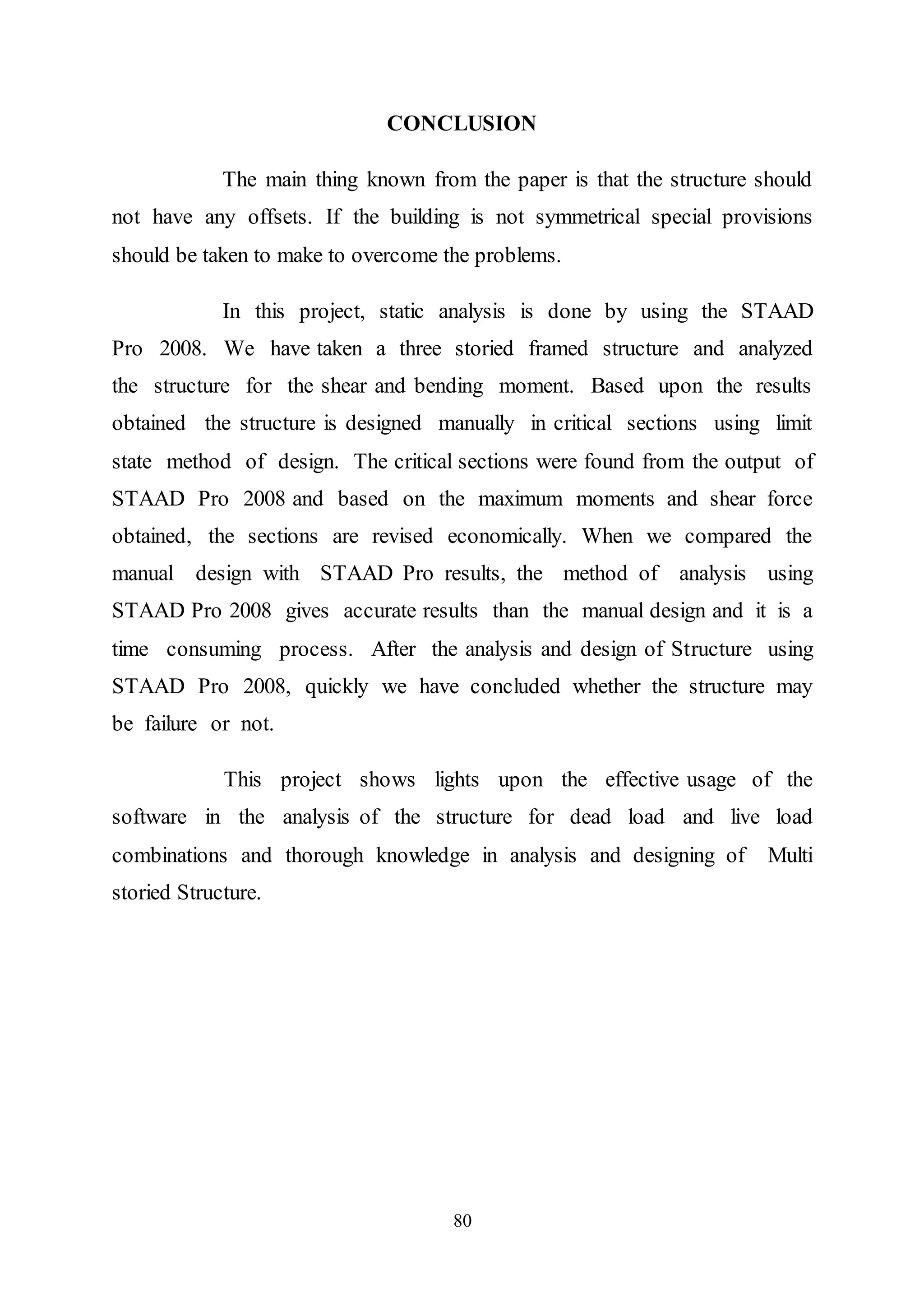 80
CONCLUSION
The main thing known from the paper is that the structure should
not have any offsets. If the building is not symmetrical special provisions
should be taken to make to overcome the problems.
In this project, static analysis is done by using the STAAD
Pro 2008. We have taken a three storied framed structure and analyzed
the structure for the shear and bending moment. Based upon the results
obtained the structure is designed manually in critical sections using limit
state method of design. The critical sections were found from the output of
STAAD Pro 2008 and based on the maximum moments and shear force
obtained, the sections are revised economically. When we compared the
manual design with STAAD Pro results, the method of analysis using
STAAD Pro 2008 gives accurate results than the manual design and it is a
time consuming process. After the analysis and design of Structure using
STAAD Pro 2008, quickly we have concluded whether the structure may
be failure or not.
This project shows lights upon the effective usage of the
software in the analysis of the structure for dead load and live load
combinations and thorough knowledge in analysis and designing of Multi
storied Structure.
 