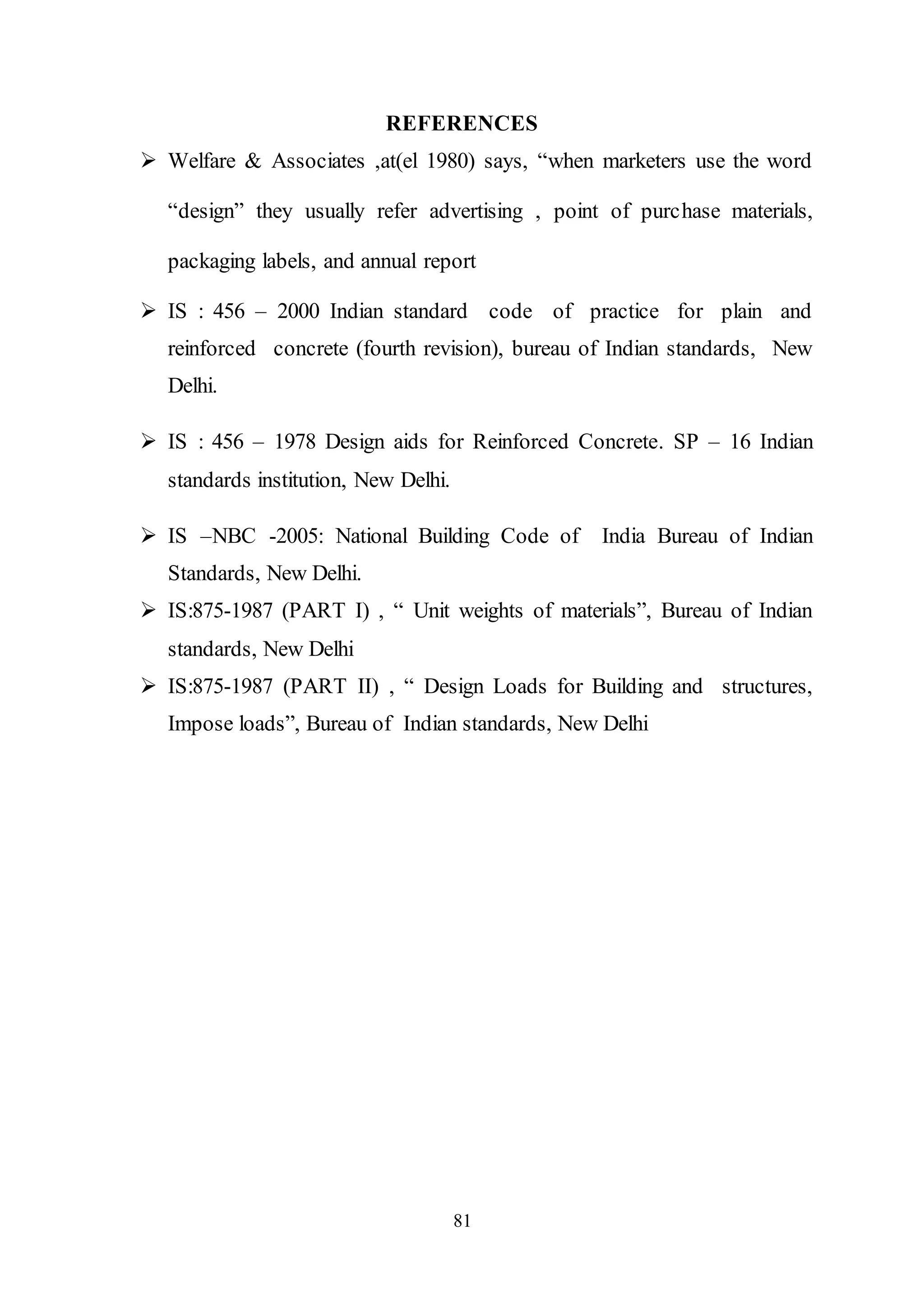 81
REFERENCES
 Welfare & Associates ,at(el 1980) says, “when marketers use the word
“design” they usually refer advertising , point of purchase materials,
packaging labels, and annual report
 IS : 456 – 2000 Indian standard code of practice for plain and
reinforced concrete (fourth revision), bureau of Indian standards, New
Delhi.
 IS : 456 – 1978 Design aids for Reinforced Concrete. SP – 16 Indian
standards institution, New Delhi.
 IS –NBC -2005: National Building Code of India Bureau of Indian
Standards, New Delhi.
 IS:875-1987 (PART I) , “ Unit weights of materials”, Bureau of Indian
standards, New Delhi
 IS:875-1987 (PART II) , “ Design Loads for Building and structures,
Impose loads”, Bureau of Indian standards, New Delhi
 