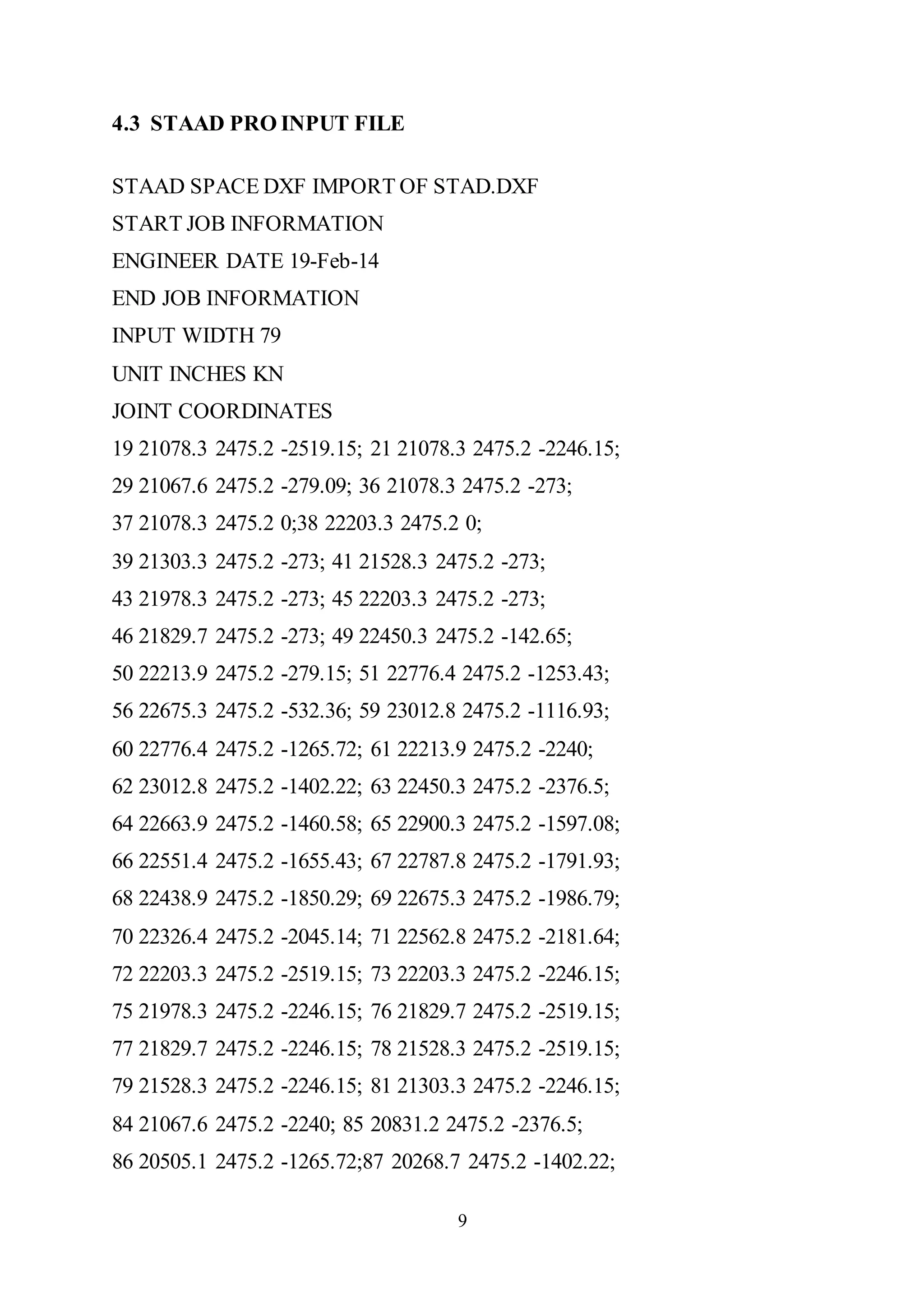 9
4.3 STAAD PRO INPUT FILE
STAAD SPACE DXF IMPORT OF STAD.DXF
START JOB INFORMATION
ENGINEER DATE 19-Feb-14
END JOB INFORMATION
INPUT WIDTH 79
UNIT INCHES KN
JOINT COORDINATES
19 21078.3 2475.2 -2519.15; 21 21078.3 2475.2 -2246.15;
29 21067.6 2475.2 -279.09; 36 21078.3 2475.2 -273;
37 21078.3 2475.2 0;38 22203.3 2475.2 0;
39 21303.3 2475.2 -273; 41 21528.3 2475.2 -273;
43 21978.3 2475.2 -273; 45 22203.3 2475.2 -273;
46 21829.7 2475.2 -273; 49 22450.3 2475.2 -142.65;
50 22213.9 2475.2 -279.15; 51 22776.4 2475.2 -1253.43;
56 22675.3 2475.2 -532.36; 59 23012.8 2475.2 -1116.93;
60 22776.4 2475.2 -1265.72; 61 22213.9 2475.2 -2240;
62 23012.8 2475.2 -1402.22; 63 22450.3 2475.2 -2376.5;
64 22663.9 2475.2 -1460.58; 65 22900.3 2475.2 -1597.08;
66 22551.4 2475.2 -1655.43; 67 22787.8 2475.2 -1791.93;
68 22438.9 2475.2 -1850.29; 69 22675.3 2475.2 -1986.79;
70 22326.4 2475.2 -2045.14; 71 22562.8 2475.2 -2181.64;
72 22203.3 2475.2 -2519.15; 73 22203.3 2475.2 -2246.15;
75 21978.3 2475.2 -2246.15; 76 21829.7 2475.2 -2519.15;
77 21829.7 2475.2 -2246.15; 78 21528.3 2475.2 -2519.15;
79 21528.3 2475.2 -2246.15; 81 21303.3 2475.2 -2246.15;
84 21067.6 2475.2 -2240; 85 20831.2 2475.2 -2376.5;
86 20505.1 2475.2 -1265.72;87 20268.7 2475.2 -1402.22;
 